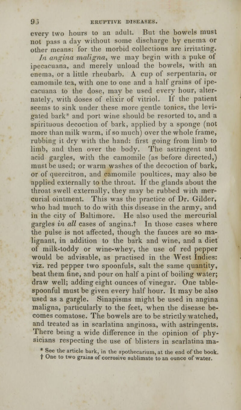 every two hours to an adult. But the bowels must not pass a day without some discharge by enema or other means: for the morbid collections are irritating. In angina maligna, we may begin with a puke of ipecacuana, and merely unload the bowels, with an enema, or a little rheubarb. A cup of serpentaria, or camomile tea, with one to one and a half grains of ipe- cacuana to the dose, may be used every hour, alter- nately, with doses of elixir of vitriol. If the patient seems to sink under these more gentle tonics, the levi- gated bark* and port wine should be resorted to, and a spirituous decoction of bark, applied by a sponge (not more than milk warm, if so much) over the whole frame, rubbing it dry with the hand: first going from limb to limb, and then over the body. The astringent and acid gargles, with the camomile (as before directed,) must be used; or warm washes of the decoction of bark, or of quercitron, and camomile poultices, may also be applied externally to the throat. If the glands about the throat swell externally, they may be rubbed with mer- curial ointment. This was the practice of Dr. Gilder, who had much to do with this disease in the army, and in the city of Baltimore. He also used the mercurial gargles in all cases of angina.t In those cases where the pulse is not affected, though the fauces are so ma- lignant, in addition to the bark and wine, and a diet of milk-toddy or wine-whey, the use of red pepper would be advisable, as practised in the West Indies: viz. red pepper two spoonfuls, salt the same quantity, beat them fine, and pour on half a pint of boiling water; draw well; adding eight ounces of vinegar. One table- spoonful must be given every half hour. It may be also used as a gargle. Sinapisms might be used in angina maligna, particularly to the feet, when the disease be- comes comatose. The bowels are to be strictly watched, and treated as in scarlatina anginosa, with astringents. There being a wide difference in the opinion of phy- sicians respecting the use of blisters in scarlatina ma- * See the article bark, in the apothecarium, at the end of the book. f One to two grains of corrosive sublimate to an ounce of water.