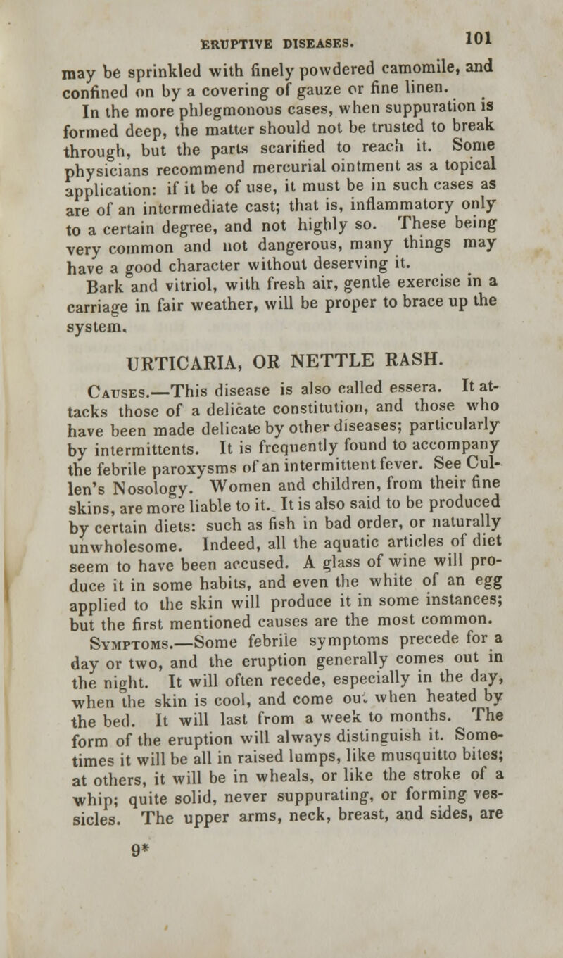 may be sprinkled with finely powdered camomile, and confined on by a covering of gauze or fine linen. In the more phlegmonous cases, when suppuration is formed deep, the matter should not be trusted to break through, but the parts scarified to reach it. Some physicians recommend mercurial ointment as a topical application: if it be of use, it must be in such cases as are of an intermediate cast; that is, inflammatory only to a certain degree, and not highly so. These being very common and not dangerous, many things may have a good character without deserving it. Bark and vitriol, with fresh air, gentle exercise in a carriage in fair weather, will be proper to brace up the system. URTICARIA, OR NETTLE RASH. Causes.—This disease is also called essera. It at- tacks those of a delicate constitution, and those who have been made delicate by other diseases; particularly by intermittents. It is frequently found to accompany the febrile paroxysms of an intermittent fever. See Cul- len's Nosology. Women and children, from their fine skins, are more liable to it. It is also said to be produced by certain diets: such as fish in bad order, or naturally unwholesome. Indeed, all the aquatic articles of diet seem to have been accused. A glass of wine will pro- duce it in some habits, and even the white of an egg applied to the skin will produce it in some instances; but the first mentioned causes are the most common. Symptoms.—Some febrile symptoms precede for a day or two, and the eruption generally comes out in the night. It will often recede, especially in the day, when the skin is cool, and come ou; when heated by the bed. It will last from a week to months. The form of the eruption will always distinguish it. Some- times it will be all in raised lumps, like musquitto bites; at others, it will be in wheals, or like the stroke of a whip; quite solid, never suppurating, or forming ves- sicles. The upper arms, neck, breast, and sides, are 9*