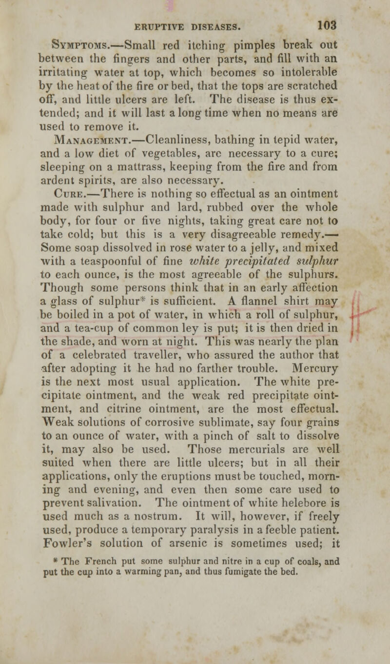 Symptoms.—Small red itching pimples break out between the ringers and other parts, and fill with an irritating water at top, which becomes so intolerable by the heat of the fire orbed, that the tops are scratched off, and little ulcers are left. The disease is thus ex- tended; and it will last a long time when no means are used to remove it. Management.—Cleanliness, bathing in tepid water, and a low diet of vegetables, arc necessary to a cure; sleeping on a mattrass, keeping from the fire and from ardent spirits, are also necessary. Cure.—There is nothing so effectual as an ointment made with sulphur and lard, rubbed over the whole body, for four or five nights, taking great care not to take cold; but this is a very disagreeable remedy.— Some soap dissolved in rose water to a jelly, and mixed with a teaspoonful of fine white precipitated sulphur to each ounce, is the most agreeable of the sulphurs. Though some persons think that in an early affection a glass of sulphur* is sufficient. A flannel shirt may be boiled in a pot of water, in which a roll of sulphur, and a tea-cup of common ley is put; it is then dried in the shade, and worn at night. This was nearly the plan of a celebrated traveller, who assured the author that after adopting it he had no farther trouble. Mercury is the next most usual application. The white pre- cipitate ointment, and the weak red precipitate oint- ment, and citrine ointment, are the most effectual. Weak solutions of corrosive sublimate, say four grains to an ounce of water, with a pinch of salt to dissolve it, may also be used. Those mercurials are well suited when there are little ulcers; but in all their applications, only the eruptions must be touched, morn- ing and evening, and even then some care used to prevent salivation. The ointment of white helebore is used much as a nostrum. It will, however, if freely used, produce a temporary paralysis in a feeble patient. Fowler's solution of arsenic is sometimes used; it * The French put some sulphur and nitre in a cup of coals, and put the cup into a warming pan, and thus fumigate the bed.