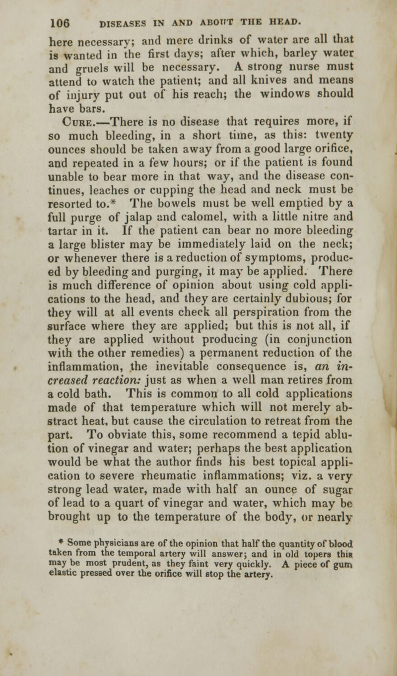 here necessary; and mere drinks of water are all that is wanted in the first days; after which, barley water and gruels will be necessary. A strong nurse must attend to watch the patient; and all knives and means of injury put out of his reach; the windows should have bars. Cure.—There is no disease that requires more, if so much bleeding, in a short time, as this: twenty ounces should be taken away from a good large orifice, and repeated in a few hours; or if the patient is found unable to bear more in that way, and the disease con- tinues, leaches or cupping the head and neck must be resorted to.* The bowels must be well emptied by a full purge of jalap and calomel, with a little nitre and tartar in it. If the patient can bear no more bleeding a large blister may be immediately laid on the neck; or whenever there is a reduction of symptoms, produc- ed by bleeding and purging, it may be applied. There is much difference of opinion about using cold appli- cations to the head, and they are certainly dubious; for they will at all events check all perspiration from the surface where they are applied; but this is not all, if they are applied without producing (in conjunction with the other remedies) a permanent reduction of the inflammation, the inevitable consequence is, an in- creased reaction: just as when a well man retires from a cold bath. This is common to all cold applications made of that temperature which will not merely ab- stract heat, but cause the circulation to retreat from the part. To obviate this, some recommend a tepid ablu- tion of vinegar and water; perhaps the best application would be what the author finds his best topical appli- cation to severe rheumatic inflammations; viz. a very strong lead water, made with half an ounce of sugar of lead to a quart of vinegar and water, which may be brought up to the temperature of the body, or nearly * Some physicians are of the opinion that half the quantity of blood taken from the temporal artery will answer; and in old topers this may be most prudent, as they faint very quickly. A piece of gum elastic pressed over the orifice will stop the artery.