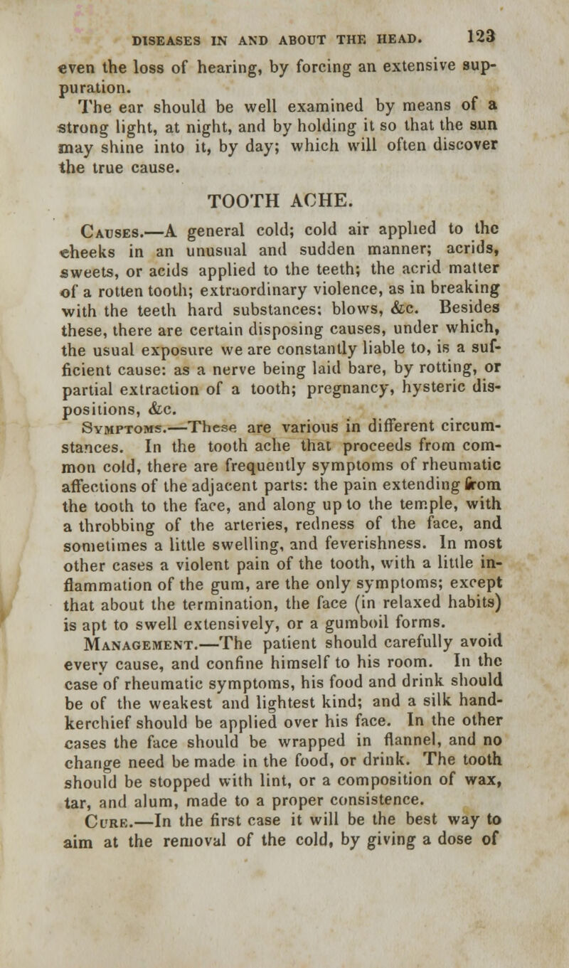 even the loss of hearing, by forcing an extensive sup- puration. The ear should be well examined by means of a strong light, at night, and by holding it so that the sun may shine into it, by day; which will often discover the true cause. TOOTH ACHE. Causes.—A general cold; cold air applied to the cheeks in an unusual and sudden manner; acrids, sweets, or acids applied to the teeth; the acrid matter of a rotten tooth; extraordinary violence, as in breaking with the teeth hard substances; blows, &c. Besides these, there are certain disposing causes, under which, the usual exposure we are constantly liable to, is a suf- ficient cause: as a nerve being laid bare, by rotting, or partial extraction of a tooth; pregnancy, hysteric dis- positions, &c. Symptoms.—These are various in different circum- stances. In the tooth ache that proceeds from com- mon cold, there are frequently symptoms of rheumatic affections of the adjacent parts: the pain extending firom the tooth to the face, and along up to the temple, with a throbbing of the arteries, redness of the face, and sometimes a little swelling, and feverishness. In most other cases a violent pain of the tooth, with a little in- flammation of the gum, are the only symptoms; except that about the termination, the face (in relaxed habits) is apt to swell extensively, or a gumboil forms. Management.—The patient should carefully avoid every cause, and confine himself to his room. In the case of rheumatic symptoms, his food and drink should be of the weakest and lightest kind; and a silk hand- kerchief should be applied over his face. In the other cases the face should be wrapped in flannel, and no change need be made in the food, or drink. The tooth should be stopped with lint, or a composition of wax, tar, and alum, made to a proper consistence. Cure.—In the first case it will be the best way to aim at the removal of the cold, by giving a dose of