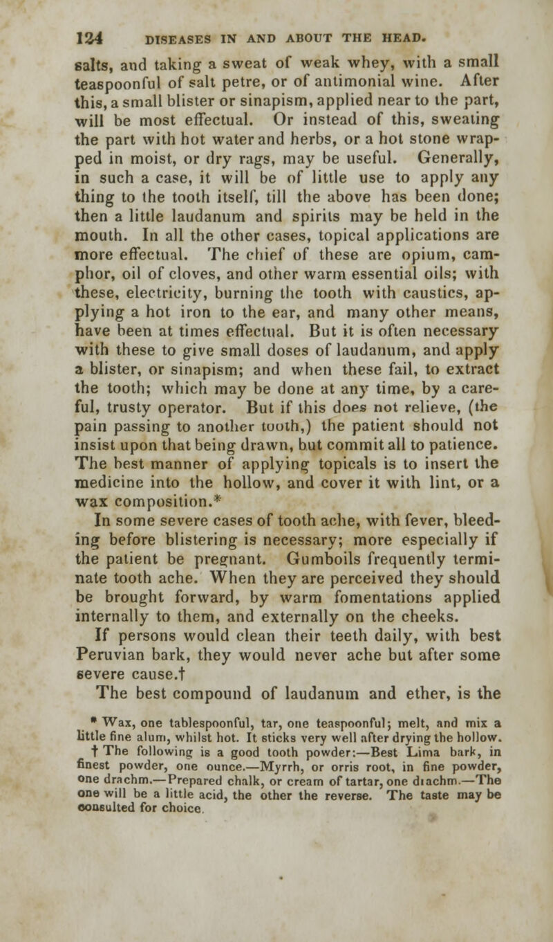 salts, and taking a sweat of weak whey, with a small teaspoonful of salt petre, or of antimonial wine. After this, a small blister or sinapism, applied near to the part, will be most effectual. Or instead of this, sweating the part with hot water and herbs, or a hot stone wrap- ped in moist, or dry rags, may be useful. Generally, in such a case, it will be of little use to apply any thing to the tooth itself, till the above has been done; then a little laudanum and spirits may be held in the mouth. In all the other cases, topical applications are more effectual. The chief of these are opium, cam- phor, oil of cloves, and other warm essential oils; with these, electricity, burning the tooth with caustics, ap- plying a hot iron to the ear, and many other means, have been at times effectual. But it is often necessary with these to give small doses of laudanum, and apply a blister, or sinapism; and when these fail, to extract the tooth; which may be done at any time, by a care- ful, trusty operator. But if this dops not relieve, (the pain passing to another tuoth,) the patient should not insist upon that being drawn, but commit all to patience. The best manner of applying topicals is to insert the medicine into the hollow, and cover it with lint, or a wax composition.* In some severe cases of tooth ache, with fever, bleed- ing before blistering is necessary; more especially if the patient be pregnant. Gumboils frequently termi- nate tooth ache. When they are perceived they should be brought forward, by warm fomentations applied internally to them, and externally on the cheeks. If persons would clean their teeth daily, with best Peruvian bark, they would never ache but after some severe cause.t The best compound of laudanum and ether, is the • Wax, one tablespoonful, tar, one teaspoonful; melt, and mix a little fine alum, whilst hot. It sticks very well after drying the hollow. t The following is a good tooth powder:—Best Lima bark, in finest powder, one ounce.—Myrrh, or orris root, in fine powder, one drachm.—Prepared chalk, or cream of tartar, one diachm.—The one will be a little acid, the other the reverse. The taste may be consulted for choice.