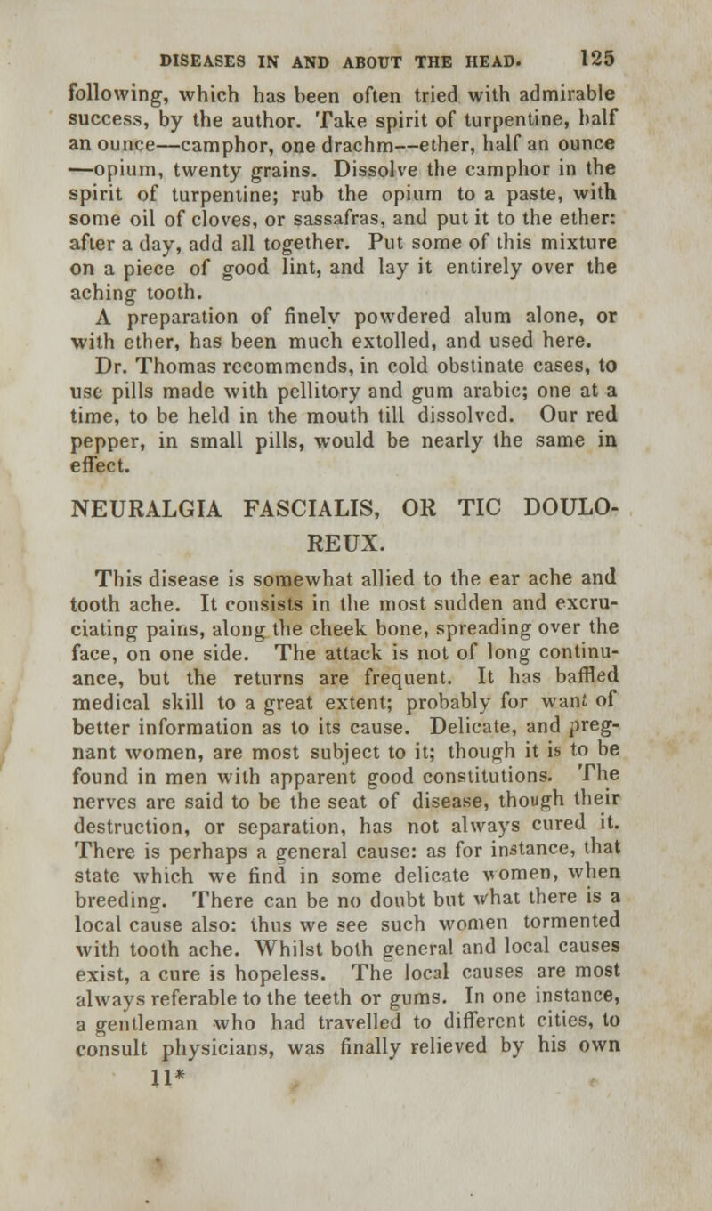 following, which has heen often tried with admirable success, by the author. Take spirit of turpentine, half an ounce—camphor, one drachm—ether, half an ounce —opium, twenty grains. Dissolve the camphor in the spirit of turpentine; rub the opium to a paste, with some oil of cloves, or sassafras, and put it to the ether: after a day, add all together. Put some of this mixture on a piece of good lint, and lay it entirely over the aching tooth. A preparation of finely powdered alum alone, or with ether, has been much extolled, and used here. Dr. Thomas recommends, in cold obstinate cases, to use pills made with pellitory and gum arabic; one at a time, to be held in the mouth till dissolved. Our red pepper, in small pills, would be nearly the same in effect. NEURALGIA FASCIALIS, OR TIC DOULO- REUX. This disease is somewhat allied to the ear ache and tooth ache. It consists in the most sudden and excru- ciating pains, along the cheek bone, spreading over the face, on one side. The attack is not of long continu- ance, but the returns are frequent. It has baffled medical skill to a great extent; probably for want of better information as to its cause. Delicate, and preg- nant women, are most subject to it; though it is to be found in men with apparent good constitutions. The nerves are said to be the seat of disease, though their destruction, or separation, has not always cured it. There is perhaps a general cause: as for instance, that state which we find in some delicate women, when breeding. There can be no doubt but what there is a local cause also: thus we see such women tormented with tooth ache. Whilst both general and local causes exist, a cure is hopeless. The local causes are most always referable to the teeth or gums. In one instance, a gentleman who had travelled to different cities, to consult physicians, was finally relieved by his own 11*
