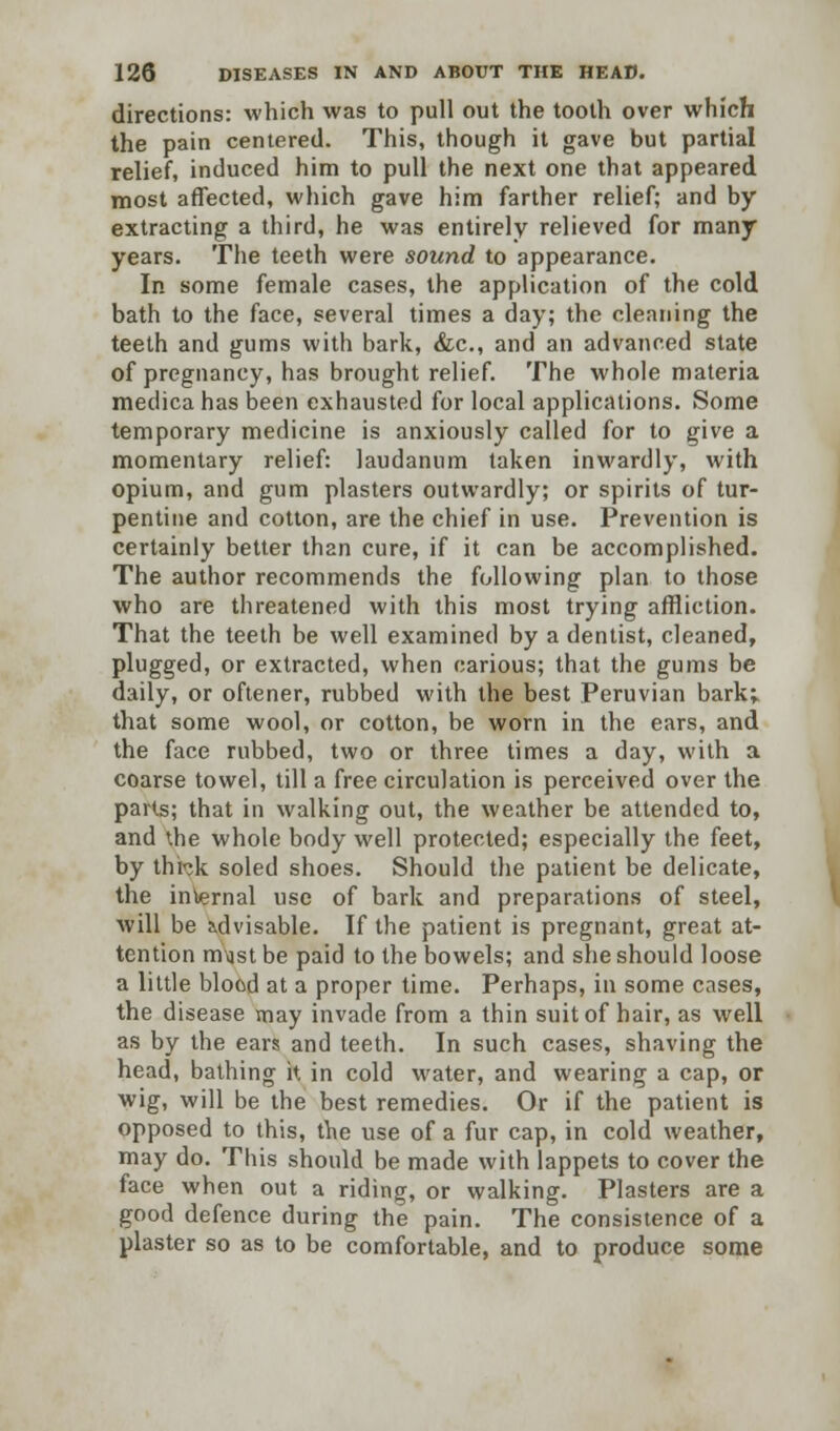 directions: which was to pull out the tooth over which the pain centered. This, though it gave but partial relief, induced him to pull the next one that appeared most affected, which gave him farther relief; and by extracting a third, he was entirely relieved for many years. The teeth were sound to appearance. In some female cases, the application of the cold bath to the face, several times a day; the cleaning the teeth and gums with bark, &c, and an advanced state of pregnancy, has brought relief. The whole materia medicahas been exhausted for local applications. Some temporary medicine is anxiously called for to give a momentary relief: laudanum taken inwardly, with opium, and gum plasters outwardly; or spirits of tur- pentine and cotton, are the chief in use. Prevention is certainly better than cure, if it can be accomplished. The author recommends the following plan to those who are threatened with this most trying affliction. That the teeth be well examined by a dentist, cleaned, plugged, or extracted, when carious; that the gums be daily, or oftener, rubbed with the best Peruvian bark; that some wool, or cotton, be worn in the ears, and the face rubbed, two or three times a day, with a coarse towel, till a free circulation is perceived over the parts; that in walking out, the weather be attended to, and the whole body well protected; especially the feet, by thbk soled shoes. Should the patient be delicate, the internal use of bark and preparations of steel, will be advisable. If the patient is pregnant, great at- tention m\ist be paid to the bowels; and she should loose a little blood at a proper time. Perhaps, in some cases, the disease may invade from a thin suit of hair, as well as by the ears and teeth. In such cases, shaving the head, bathing it in cold water, and wearing a cap, or wig, will be the best remedies. Or if the patient is opposed to this, the use of a fur cap, in cold weather, may do. This should be made with lappets to cover the face when out a riding, or walking. Plasters are a good defence during the pain. The consistence of a plaster so as to be comfortable, and to produce some