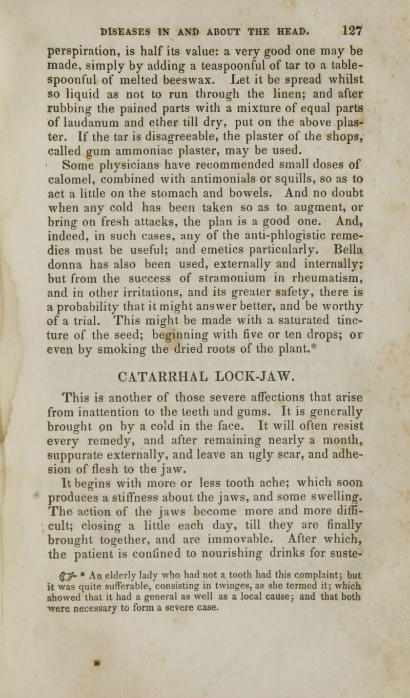 perspiration, is half its value: a very good one may be made, simply by adding a teaspoonful of tar to a table- spoonful of melted beeswax. Let it be spread whilst so liquid as not to run through the linen; and after rubbing the pained parts with a mixture of equal parts of laudanum and ether till dry, put on the above plas- ter. If the tar is disagreeable, the plaster of the shops, called gum ammoniac plaster, may be used. Some physicians have recommended small doses of calomel, combined with antimonials or squills, so as to act a little on the stomach and bowels. And no doubt when any cold has been taken so as to augment, or bring on fresh attacks, the plan is a good one. And, indeed, in such cases, any of the anti-phlogistic reme- dies must be useful; and emetics particularly. Bella donna has also been used, externally and internally; but from the success of stramonium in rheumatism, and in other irritations, and its greater safety, there is a probability that it might answer better, and be worthy of a trial. This might be made with a saturated tinc- ture of the seed; beginning with five or ten drops; or even by smoking the dried roots of the plant.* CATARRHAL LOCK-JAW. This is another of those severe affections that arise from inattention to the teeth and gums. It is generally brought on by a cold in the face. It will often resist every remedy, and after remaining nearly a month, suppurate externally, and leave an ugly scar, and adhe- sion of flesh to the jaw. It begins with more or less tooth ache; which soon produces a stiffness about the jaws, and some swelling. The action of the jaws become more and more diffi- cult; closing a little each day, till they are finally brought together, and are immovable. After which, the patient is confined to nourishing drinks for suste- §^- * An elderly lady who had not a tooth had this complaint; but it was quite sufferable, consisting in twinges, as she termed it; which showed that it had a general as well as a local cause; and that both were necessary to form a severe case.