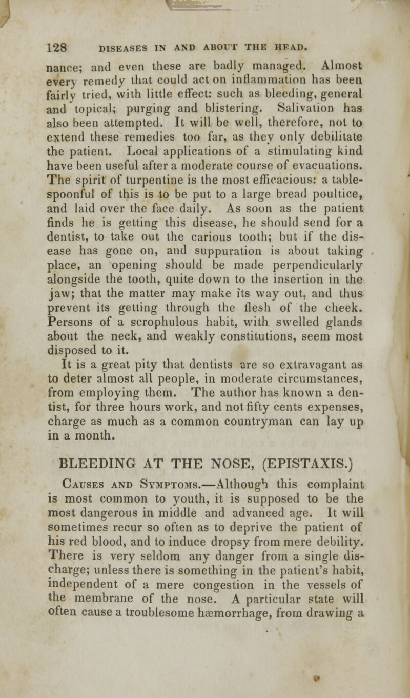 nance; and even these are badly managed. Almost every remedy that could acton inflammation has been fairly tried, with little effect: such as bleeding, general and topical; purging and blistering. Salivation has also been attempted. It will be well, therefore, not to extend these remedies too far, as they only debilitate the patient. Local applications of a stimulating kind have been useful after a moderate course of evacuations. The spirit of turpentine is the most efficacious: a table- spoonful of this is to be put to a large bread poultice, and laid over the face daily. As soon as the patient finds he is getting this disease, he should send for a dentist, to take out the carious tooth; but if the dis- ease has gone on, and suppuration is about taking place, an opening should be made perpendicularly alongside the tooth, quite down to the insertion in the jaw; that the matter may make its way out, and thus prevent its getting through the flesh of the cheek. Persons of a scrophulous habit, with swelled glands about the neck, and weakly constitutions, seem most disposed to it. It is a great pity that dentists are so extravagant as to deter almost all people, in moderate circumstances, from employing them. The author has known a den- tist, for three hours work, and not fifty cents expenses, charge as much as a common countryman can lay up in a month. BLEEDING AT THE NOSE, (EPISTAXIS.) Causes and Symptoms.—Although this complaint is most common to youth, it is supposed to be the most dangerous in middle and advanced age. It will sometimes recur so often as to deprive the patient of his red blood, and to induce dropsy from mere debility. There is very seldom any danger from a single dis- charge; unless there is something in the patient's habit, independent of a mere congestion in the vessels of the membrane of the nose. A particular state will often cause a troublesome haemorrhage, from drawing a