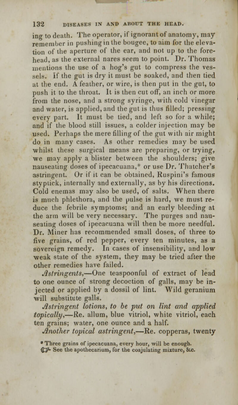 ing to death. The operator, if ignorant of anatomy, may remember in pushing in the bougee, to aim for the eleva- tion of the aperture of the ear, and not up to the fore- head, as the external nares seem to point. Dr. Thomas mentions the use of a hog's gut to compress the ves- sels. If the gut is dry it must be soaked, and then tied at the end. A feather, or wire, is then put in the gut, to push it to the throat. It is then cut off, an inch or more from the nose, and a strong syringe, with cold vinegar and water, is applied, and the gut is thus filled; pressing every part. It must be tied, and left so for a while; and if the blood still issues, a colder injection may be used. Perhaps the mere filling of the gut with air might do in many cases. As other remedies may be used •whilst these surgical means are preparing, or trying, we may apply a blister between the shoulders; give nauseating doses of ipecacuana,* or use Dr. Thatcher's astringent. Or if it can be obtained, Ruspini's famous styplick, internally and externally, as by his directions. Cold enemas may also be used, of salts. When there is much phlethora, and the pulse is hard, we must re- duce the febrile symptoms; and an early bleeding at the arm will be very necessary. The purges and nau- seating doses of ipecacuana will then be more needful. Dr. Miner has recommended small doses, of three to five grains, of red pepper, every ten minutes, as a sovereign remedy. In cases of insensibility, and low weak state of the system, they may be tried after the other remedies have failed. Astringents,—One teaspoonful of extract of lead to one ounce of strong decoction of galls, may be in- jected or applied by a dossil of lint. Wild geranium will substitute galls. Astringent lotions, to be put on lint and applied topically,—Re. allum, blue vitriol, white vitriol, each ten grains; water, one ounce and a half. Another topical astringent,—Re. copperas, twenty * Three grains of ipecacuana, every hour, will be enough. <£?• See the apothecarium, for the coajulating mixture, 8uj.