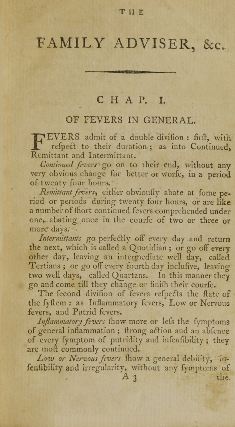 FAMILY ADVISER, &c. CHAP. I. OF FEVERS IN GENERAL. FEVERS admit of a double divifion : firft, with refpoct to their duration-; as into Continued, Remittant and Intermittant. Continued fevers go on to their end, without any very obvious change for better or worfe, in a period of twenty four hours. Remittant fivers^ either obvioufly abate at forne pe- riod or periods during twenty four hours, or are like a number of fhort continued fevers comprehended under one, abating once in the courfe of two or three or more days, . Intermittants go perfectly off every day and return the next, which is called a Quotidian ; or go off every other day, leaving an intermediate well day, called Tertians ; or go off every fourth day inclufive, leaving two well days, called Quartans. In this manner they go and come till they change or finiih their courfe. The fecond divifion of fevers refpefts the ftate of the fyftem : as Inflammatory fevers, Low or Nervous fevers, and Putrid fevers. Inflammatory fevers mow more or Icfs the fymptoms of general inflammation ; ttrong aftion and an abfence of every fymptom of putridity and infenfibility ; they are mod commonly continued. Loxv or Nervous fevers fhow a general debility, in- feniibility and irregularity, without any fymptoms of A 3 the