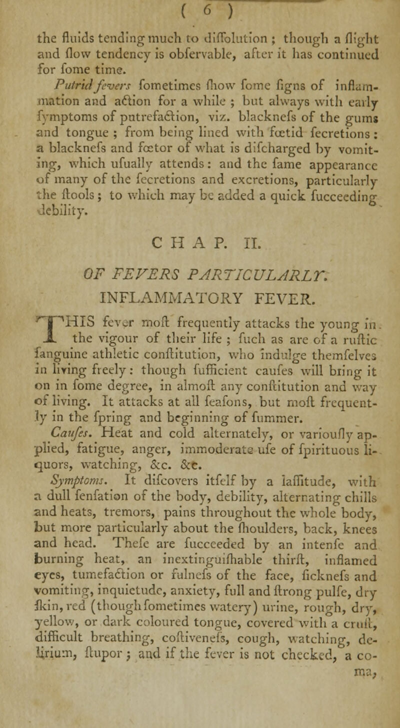 the fluids tending much to diflblution ; though a flight and flow tendency is obfervable, after it has continued for fome time. Putrid fevers fometimes fliow fome flgns of inflam- mation and action for a while ; but always with early fymptoms of putrefaction, viz. blacknefs of the gums and tongue ; from being lined with fcetid fecretions: a blacknefs and feetor of what is difcharged by vomit- ing, which ufually attends: and the fame appearance of many of the fecretions and excretions, particularly the ftools; to which may be added a quick fucceeding debility. CHAP. II. OF FEVERS PARTICULARLY. INFLAMMATORY FEVER. THIS fever moll frequently attacks the young in. the vigour of their life ; fuch as are of a ruftic fanguine athletic conftitution, who indulge themfelves in living freely: though fufficient caufes will bring it on in fome degree, in almofr. any conftitution and way of living. It attacks at all feafons, but moil frequent- ly in the fpring and beginning of fummer. Caufes. Heat and cold alternately, or variously ap- plied, fatigue, anger, immoderate ufe of fpirituous li- quors, watching, &c. &c. Symptoms. It difcovers itfelf by a iaflitude, with a dull fenfation of the body, debility, alternating chills and heats, tremors, pains throughout the whole body, but more particularly about the fhoulders, back, knees and head. Thefe are fucceeded by an intenfe and burning heat, an inextinguifhable thirft, inflamed eyes, tumefaction or fulnefs of the face, ficknefs and vomiting, inquietude, anxiety, full and ftrong pulfe, dry fkin,red (thoughfometimes watery) urine, rough, dry, yellow, or dark coloured tongue, covered with a cruft, difficult breathing, coftivenefs, cough, watching, de- lirium, ftupor; and if the fever is not checked, a co- ma,