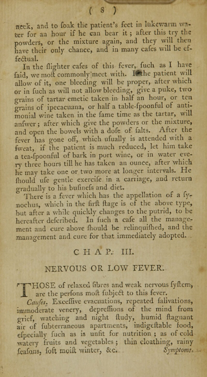 neck, and to foak the patient's feet in lukewarm ter for an hour if he can bear it ; after this try the powders, or the mixture again, and they will then have their only chance, and in many cafes will be ef- feftual. In the (lighter cafes of this fever, fuch as I have faid, we mod commonly meet with. I#:he patient will allow of it, one bleeding will be proper, after which or in fuch as will not allow bleeding, give a puke, two grains of tartar emetic taken in half an hour, or ten grains of ipecacuana, or half a table-fpoonful of anti- monial wine taken in the fame time as the tartar, will anfwer; after which give the powders or the mixture, and open the bowels with a dofe of falts. After the fever has gone off, which ufually is attended with a fweat, if the patient is much reduced, let him take a tea-fpoonfvil of bark in port wine, or in water eve- ry three hours till he has taken an ounce, after which he may take one or two more at longer intervals. He fhould ufe gentle exercife in a carriage, aud return gradually to his bufmefs and diet. There is a fever which has the appellation of a fyv nochus, which in the firft ftage is of the above type, but after a while quickly changes to the putrid, to be hereafter defcribed. In fuch a cafe all the manager ment and cure above fhould be relinquifhed, and the management and cure for that immediately adopted. CHAP. III. NERVOUS OR LOW FEVER. ripHOSE of relaxed fibres and weak nervous fyftcm, X are the perfons moft fubject to this fever. Canfes. Exceffive evacuations, repeated falivations, immoderate venery, depreffions of the mind from grief, watching and night ftudy, humid ftagnant air of fubterraneous apartments, indigeftable food, efpecially fuch as is unfit for nutrition ; as of cold watery fruits and vegetables ; thin cloathing, rainy feafans, foft moift winter, &c. Symptoms*