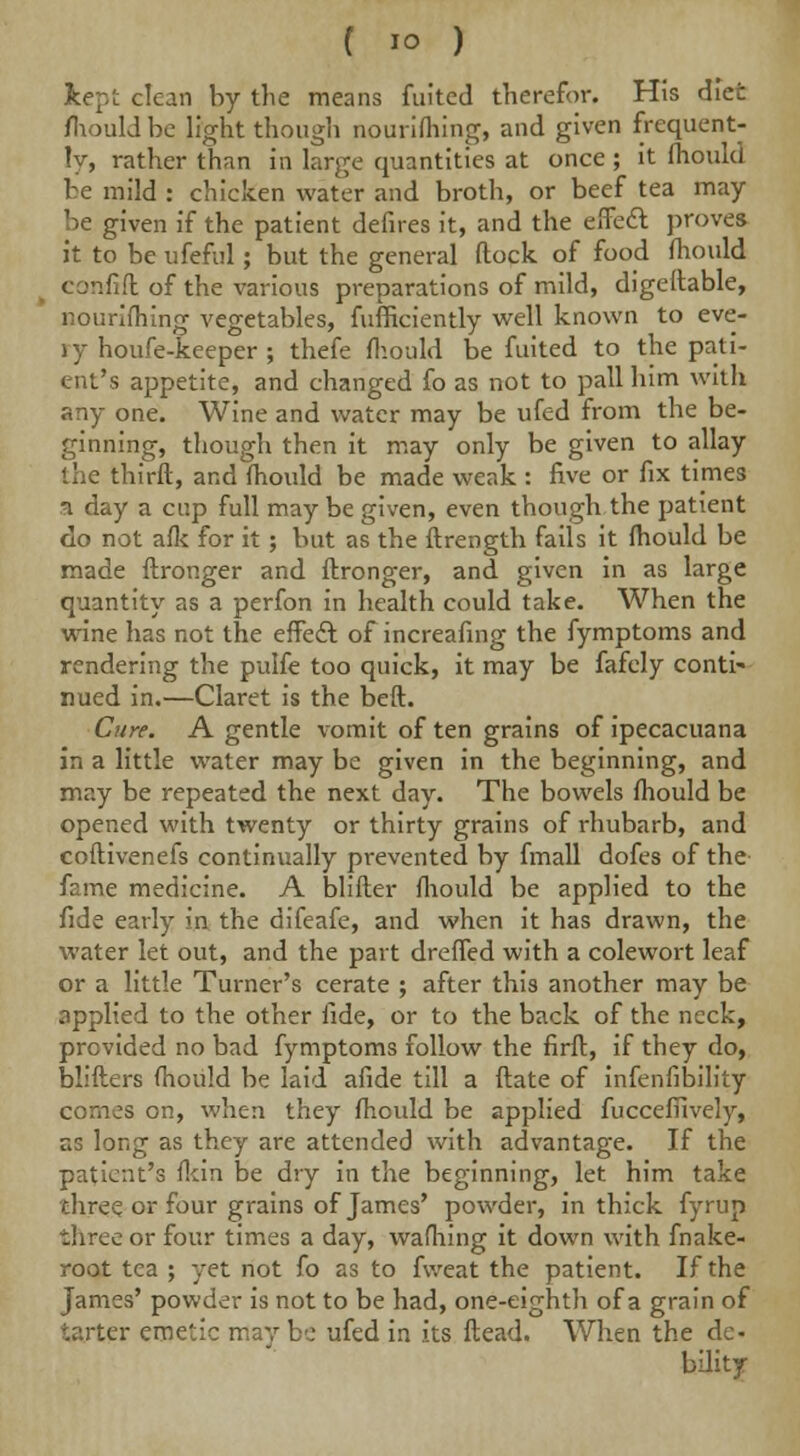 kept clean by the means fuited therefor. His diet mould be light though nourishing, and given frequent- ly, rather than in large quantities at once ; it mould be mild : chicken water and broth, or beef tea may be given if the patient defires it, and the effect proves it to be ufeful; but the general flock of food mould confift of the various preparations of mild, digeflable, nourifhing vegetables, fufficiently well known to eve- jy houfe-keeper ; thefe mould be fuited to the pati- ent's appetite, and changed fo as not to pall him with any one. Wine and water may be ufed from the be- ginning, though then it may only be given to allay the thirft, and mould be made weak : five or fix times ^1 day a cup full may be given, even though the patient do not afk for it ; but as the ftrength fails it fhould be made ftronger and ftronger, and given in as large quantity as a perfon in health could take. When the wine has not the effect of increafing the fymptoms and rendering the pulfe too quick, it may be fafely conti- nued in.—Claret is the belt. Cure. A gentle vomit of ten grains of ipecacuana in a little water may be given in the beginning, and may be repeated the next day. The bowels fhould be opened with twenty or thirty grains of rhubarb, and coftivenefs continually prevented by fmall dofes of the fame medicine. A blifter fhould be applied to the fide early in the difeafe, and when it has drawn, the water let out, and the part dreffed with a colewort leaf or a little Turner's cerate ; after this another may be applied to the other fide, or to the back of the neck, provided no bad fymptoms follow the firft, if they do, blifters fhould be laid afide till a ftate of infenfibility comes on, when they fhould be applied fuccefiively, as long as they are attended with advantage. If the patient's fkin be dry in the beginning, let him take three or four grains of James' powder, in thick fyrup three or four times a day, wafhing it down with fnake- root tea ; yet not fo as to fweat the patient. If the James' powder is not to be had, one-eighth of a grain of tarter emetic maybe ufed in its ftead. When the de- bility