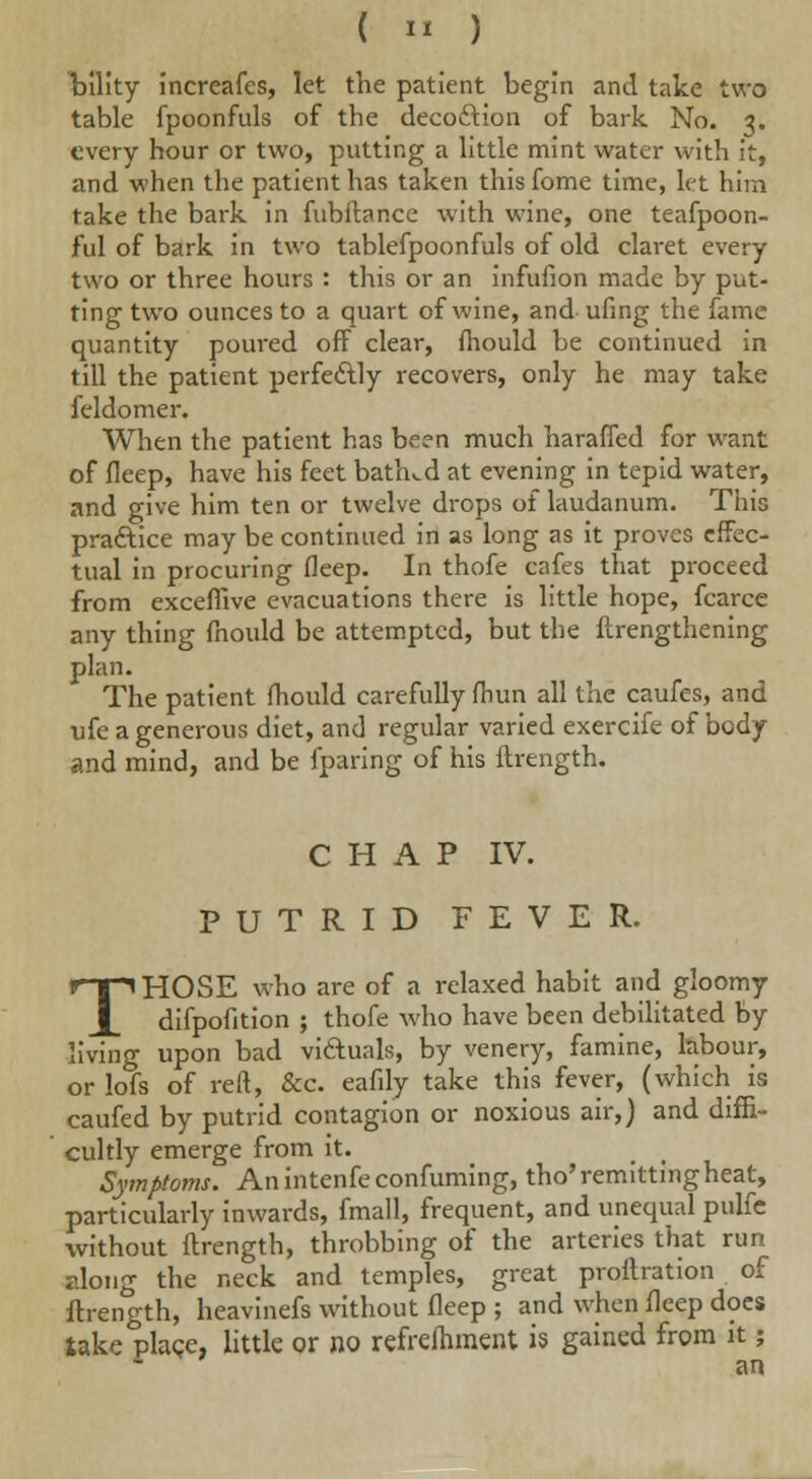 (  ) bility increafes, let the patient begin and take two table fpoonfuls of the deco&ion of bark No. 3. every hour or two, putting a little mint water with it, and when the patient has taken this fome time, let him take the bark in fubftance with wine, one teafpoon- ful of bark in two tablefpoonfuls of old claret every two or three hours : this or an infufion made by put- ting two ounces to a quart of wine, and ufing the fame quantity poured off clear, mould be continued in till the patient perfectly recovers, only he may take feldomer. When the patient has been much harafled for want of deep, have his feet bathed at evening in tepid water, and give him ten or twelve drops of laudanum. Tiiis practice may be continued in as long as it proves effec- tual in procuring fleep. In thofe cafes that proceed from exceffive evacuations there is little hope, fcarce any thing mould be attempted, but the ftrengthening plan. The patient mould carefully fhun all the caufes, and ufe a generous diet, and regular varied exercife of body and mind, and be fparing of his ftrength. CHAP IV. PUTRID FEVER. THOSE who are of a relaxed habit and gloomy difpofition ; thofe who have been debilitated by living upon bad victuals, by venery, famine, labour, or lofs of reft, &c. eafily take this fever, (which is caufed by putrid contagion or noxious air,) and diffi- cultly emerge from it. Symptoms. Anintenfeconfuming, tho'remitting heat, particularly inwards, fmall, frequent, and unequal pulfe without ftrength, throbbing of the arteries that run along the neck and temples, great proftration of ftrength, heavinefs without fleep ; and when fleep does take plage, little or no refreshment is gained from it; an