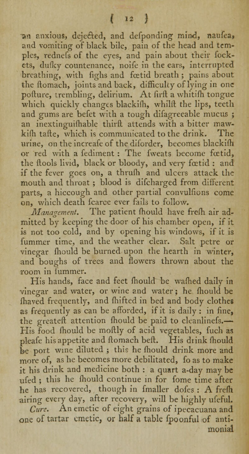 »n anxious, dejected, and defponding mind, naufea, and vomiting of black bile, pain of the head and tem- ples, rednefs of the eyes, and pain about their fock- ets, dufky countenance, noife in the ears, interrupted breathing, with fighs and fcetid breath; pains about the ftomach, joints and back, difficulty of lying in one pofture, trembling, delirium. At firft a whitifli tongue which quickly changes blackifli, whilft the lips, teeth and gums are befet with a tough difagreeable mucus ; an inextinguifhable thirfl attends with a bitter maw- kifli tafte, which is communicated to the drink. The urine, on the inereafe of the diforder, becomes blackifli or red with a fediment : The fweats become fcetid, the ftools livid, black or bloody, and very fcetid : and if the fever goes on, a thrufh and ulcers attack the mouth and throat ; blood is difcharged from difFerent parts, a hiccough and other partial convulsions come on, which death fcarce ever fails to follow. Management. The patient fhould have frefh air ad- mitted by keeping the door of his chamber open, if it is not too cold, and by opening his windows, if it is fummer time, and the weather clear. Salt petre or vinegar fhould be burned upon the hearth in winter, and boughs of trees and flowers thrown about the room in lummer. His hands, face and feet fhouht be wafhed daily in vinegar and water, or wine and water; he fhould be fhaved frequently, and fhifted in bed and body clothes as frequently as can be afforded, if it is daily : in fine, the greateft attention fhould be paid to cleanlinefs.— His food fhould be moftly of acid vegetables, fuch as pleafe his appetite and ftomach beft. His drink fhould be port wine diluted ; this he fhould drink more and more of, as he becomes more debilitated, fo as to make it his drink and medicine both : a quart a-day may be ufed ; this he fhould continue in for fome time after he has recovered, though in fmaller dofes : A frefh airing every day, after recovery, will be highly ufeful. Cure. An emetic of eight grains of ipecacuana and one of tartar emetic, or half a table fpoonful of anti- monial