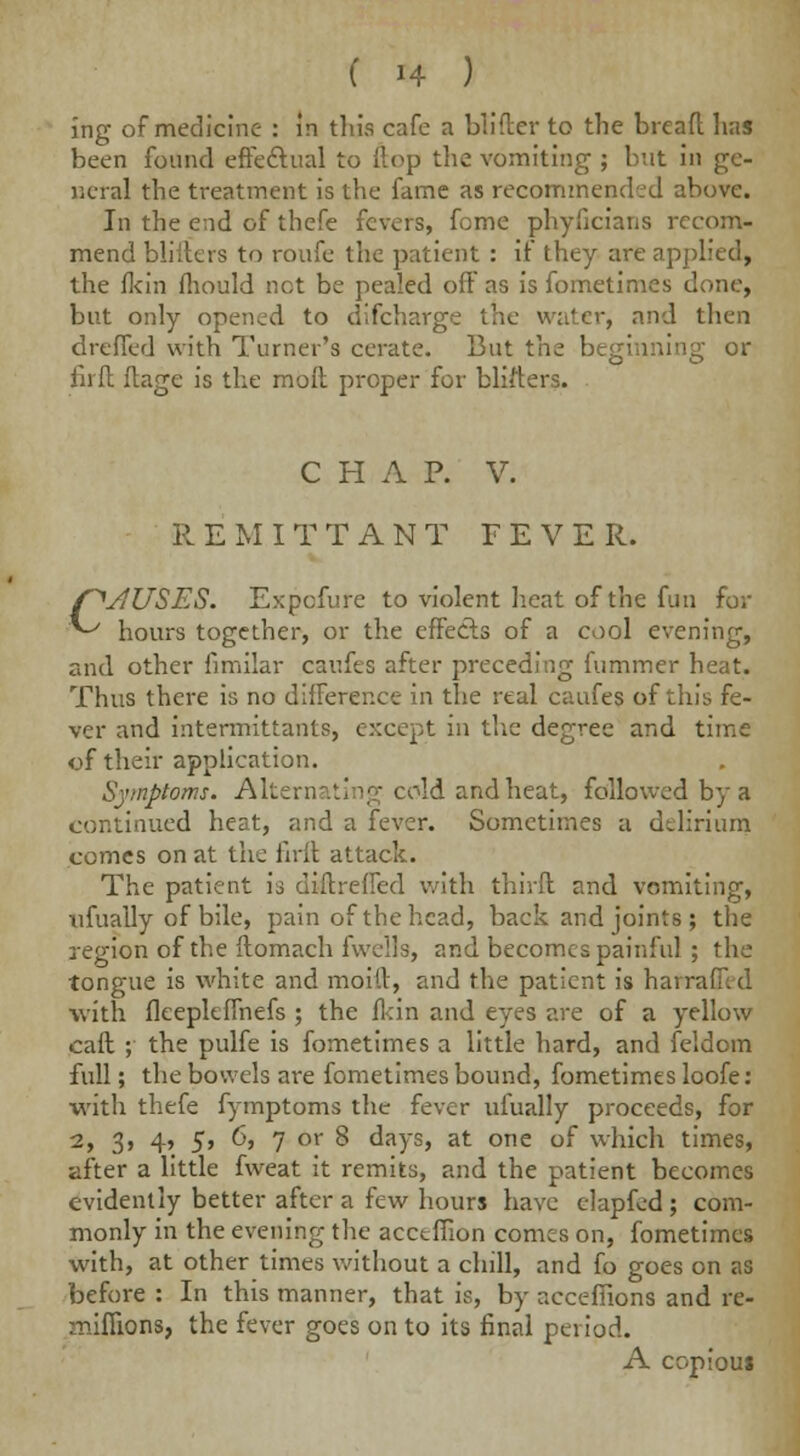 ing of medicine : in this cafe a blider to the bread has been found effectual to Hop the vomiting ; but in ge- neral the treatment is the fame as recommended above. In the end of thefe fevers, fome phyficians recom- mend bliders to roufe the patient : if they are applied, the fkin fliould not be pealed off as is fometimes done, but only opened to uncharge the water, and then dreffed with Turner's cerate. But the beginning or fnft flage is the moll proper for blifters. CHAP. V. R E M ITTANT F E V E R. CJUSES. Expcfure to violent heat of the fun for hours together, or the effects of a cool evening, and other fimilar caufes after preceding fummer heat. Thus there is no difference in the real caufes of this fe- ver and intermittants, except in the degree and time of their application. Symptoms. Alternating cold and heat, followed by a continued heat, and a fever. Sometimes a ddirium comes on at the firft attack. The patient is didreffed with third and vomiting, nfually of bile, pain of the head, back and joints; the region of the ftomach fwcils, and becomes painful ; the tongue is white and moid, and the patient is hair: with fleepltffnefs ; the flcin and eyes are of a yellow cad ; the pulfe is fometimes a little hard, and feldom full; the bowels are fometimes bound, fometimes loofe: with thefe fymptoms the fever ufually proceeds, for 2> 3> 4> 5> 6, 7 or 8 days, at one of which times, after a little fweat it remits, and the patient becomes evidently better after a few hours have clapfed ; com- monly in the evening the acctffion comes on, fometimes with, at other times without a chill, and fo goes on as before : In this manner, that is, by acceffions and re- mifilons, the fever goes on to its final period. A copious