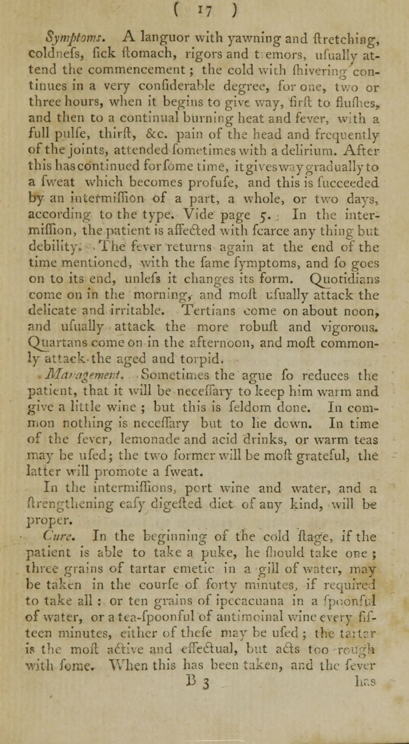 Symptoms. A languor with yawning and flretching, Coldnefs, fick ftomach, rigors and t emors, ufually at- tend the commencement; the cold with fhivering con- tinues in a very confiderahle degree, for one, two or three hours, when it begins to give way, firft to fludies, and then to a continual burning heat and fever, with a full pulfe, third, &c. pain of the head and frequently of the joints, attended-fometimes with a delirium. After this has continued forfome time, itgivesw y gradually to a fweat which becomes profufe, and this is fucceeded by an iniermtflion of a part, a whole, or two days, according to the type. Vide page 5. In the inter- miffion, the patient is affedled with fcarce any thing but debility. • The fever returns again at the end of the time mentioned, with the fame fymptoms, and fo goes on to its end, unlefs it changes its form. Quotidians come on in the morning, and molt ufually attack the delicate and irritable. Tertians come on about noon, and ufually attack the more robufl and vigorous. Quartans come on in the afternoon, and moll common- ly attack-the aged and torpid, ■ Marag»met;t. Sometimes the ague fo reduces the patient, that it will be neceffary to keep him warm and give a little wine ; but this is feldom done. In com- mon nothing is neceffary but to he dcwn. In time of the fever, lemonade and acid drinks, or warm teas may be ufed; the two former will be moft grateful, the latter will promote a fweat. In the intermiflions, port wine and water, and a /lengthening eafy digeiled diet of any kind, will be proper. Cure. In the beginning of the cold flage, if the patient is able to take a puke, he fhould take one ; three grains of tartar emetic in a gill of water, may be taken in the courfe of forty minutes, if required to take all : or ten grains of ipecacuana in a fpoonful of water, or a tea-fpoonful of antimoinal wine every fif- teen minutes, either of thefe may be ufed ; the tartar is the moil active and effectual, but ads \< . with fome. When this has been taken, and the i 13 3 has