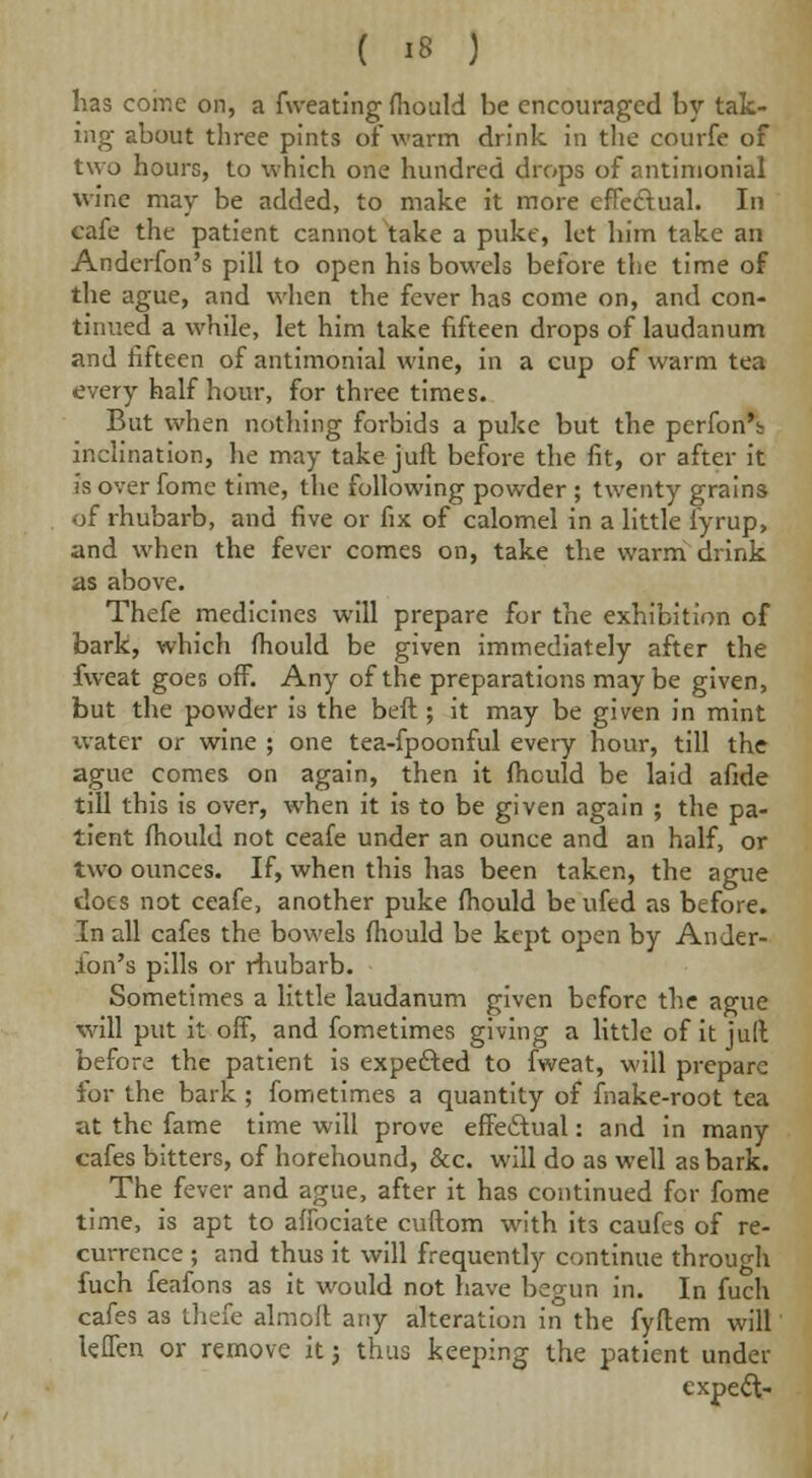 has come on, a fweating fhould be encouraged by tak- ing about three pints of warm drink, in the courfe of two hours, to which one hundred drops of antimonial wine may be added, to make it more effe&ual. In cafe the patient cannot take a puke, let him take an Anderfon's pill to open his bowels before the time of the ague, and when the fever has come on, and con- tinued a while, let him take fifteen drops of laudanum and fifteen of antimonial wine, in a cup of warm tea every half hour, for three times. But when nothing forbids a puke but the perfon's; inclination, he may take juft before the fit, or after it is over fome time, the following powder ; twenty grains of rhubarb, and five or fix of calomel in a little lyrup, and when the fever comes on, take the warm drink as above. Thefe medicines will prepare for the exhibition of bark, which fhould be given immediately after the fweat goes off. Any of the preparations maybe given, but the powder is the beft; it may be given in mint water or wine ; one tea-fpoonful every hour, till the ague comes on again, then it fhould be laid afide till this is over, when it is to be given again ; the pa- tient fhould not ceafe under an ounce and an half, or two ounces. If, when this has been taken, the ague docs not ceafe, another puke fhould be ufed as before. In all cafes the bowels fhould be kept open by Ander- fon's pills or rhubarb. Sometimes a little laudanum given before the ague will put it off, and fometimes giving a little of it juft before the patient is expefted to fweat, will prepare for the bark; fometimes a quantity of fnake-root tea at the fame time will prove effeftual: and in many cafes bitters, of horehound, &c. will do as well as bark. The fever and ague, after it has continued for fome time, is apt to affociate cuftom with its caufes of re- currence ; and thus it will frequently continue through fuch feafons as it would not have begun in. In fuch cafes as thefe almoft any alteration in the fyflem will kflen or remove it j thus keeping the patient under expect-