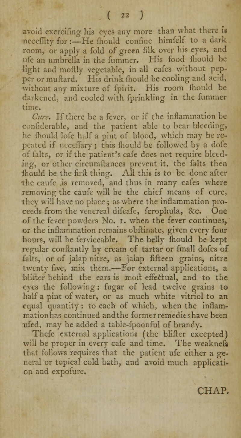 (  ) avoid exercifing his eyes any more than what there i* necefflty for:—He fhould confine himfelf to a dark room, or apply a fold of green filk over his eyes, and life an umbrella in the fummer. His food fliouid be light and moflly vegetable, in all cafes without pep- per or muftard. His drink fnould be cooling and ;icid, without any mixture of fpirit. His room fhould be darkened, and cooled with fprinkling in the fummer time. Cure. If there be a fever, or if the inflammation be confiderable, and the patient able to bear Heeding, he fhould lofe half a pint of blood, which may be re- peated if neceflary ; this fnould be followed by a dofc of falts, or if the patient's cafe does not require bleed- ing, or other circumftances prevent it, the falts then fhould be the firft thing. All this is to be done after the caufe .is removed, and thus in many cafes where removing the caufe will be the chief means of cure, they will have no place; as where the inflammation pro- ceeds from the venereal difeafe, fcrophula, &c. One of the fever powders No. I. when the fever continues, or the inflammation remains obftinate, given every four hours, will be ferviceable. The belly fhould be kept regular conftantly by cream of tartar or fmall dofes of felts, or of jalap nitre, as jalap fifteen grains, nitre twenty five, mix them.1—For external applications, a blifter behind the ears is moil effectual, and to the eyes the following: fugar of lead twelve grains to half a pint of water, or as much white vitriol to an equal quantity : to each of which, when the inflam- mationhas continued and the former remedies have been ufed, may be added a table-fpoonful of brandy. Thefe external applications (the blifter excepted) will be proper in ever)- cafe and time. The weaknefs \\irX follows requires that the patient ufe either a ge- .1 or topical cold bsth, and avoid much applicati- on and expofure.