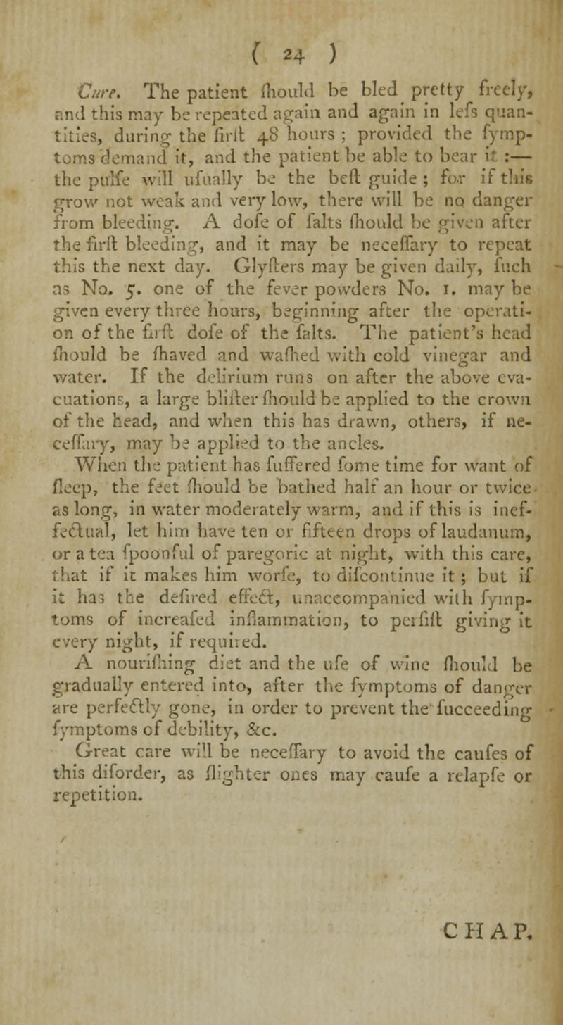 Cure. The patient fhould be bled pretty freely, and this may be repeated again and again in lefs quan- tities, during the full 48 hours ; provided the fymp- toms demand it, and the patient be able to bear i? :— the pulfe will ufually be the beft guide ; Far if tin's grow not weak and very low, there will be no danger from bleeding. A dofe of falts fhould be given after the firlt bleeding, and it may be neceffary to repeat this the next day. Glyflers may be given daily, fucfa as No. 5. one of the fever powders No. 1. may be given every three hours, beginning after the operati- on of the firft dofe of the falts. The patient's head mould be fhaved and wafhed with cold vinegar and water. If the delirium runs on after the above eva- cuations, a large blifter fhould be applied to the crown of the head, and when this has drawn, others, if ne- ceffary, may be applied to the ancles. When the patient has fuffered fome time for want of fleep, the feet mould be bathed half an hour or twice as long, in water moderately warm, and if this is inef- fectual, let him have ten or fifteen drops of laudanum, or a tea fpoonful of paregoric at night, with this care, that if it makes him worfe, to difcontinue it; but if it ha, the defired effect, unaccompanied with fymp- toms of increafed inflammation, to pcififl giving it every night, if required. A nourifhing diet and the ufe of wine fhould be gradually entered into, after the fymptoms of danger are perfectly gone, in order to prevent the fucceeding fymptoms cf debility, &c. Great care will be neceffary to avoid the caufes of this diforder, as {lighter ones may caufe a relapfe or repetition.