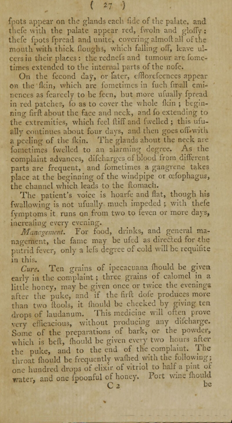 ( *7 ) fpots appear on the glands each fide of the palate, and thefe with the palate appear red, fvvoln and glofly: thefe fpots fpread and unite, covering almoft all of the mouth with thick (loughs, which falling off, leave ul- cers iu their places : the rednefs and tumour are fome- times extended to the internal parts of the nofe. On the fecond day, or later, efflortfeences appear on the fldn, which are fometimes in fuch fmall emi- nences as fcareely to be feen, but move ufually fpread in red patches, fo as to cover the whole fkin ; begin- ning firft about the face and neck, and fo extending to the extremities, which feel ftiffand fwelled; this ufu- ally continues about four days, and then gpes off.with a peeling of the (kin. The glands about the neck are fometimes fwelled to an alarming degree. As the complaint advances, difcharges of blood from different parts are frequent, and fometimes a gangrene takes place at the beginning of the windpipe or cefophagus, the channel which leads to the ftomach. The patient's voice is hoarfe and flat, though his fwallowing is not ufually much impeded ; with thefe fymptoms it runs on from two to feven or more days, increaling every evening. Management. For food, drinks, and general ma- nagement, the fame may be uftd as directed for the putrid fever, only a Iefs degree of cold will be requifite in this. Cure. Ten grains of ipecacuana fliould be given early in the complaint; three grains of calomel in a little honey, may be given once or twice the evenings after the puke, and if the firft dofe produces more than two ftools, it fliould be checked by giving ten drops of laudanum. This medicine will often prove very efficacious, without producing any difcharge. Some of the preparations of bark, or the powder, which is beft, fliould be given every two hours after the puke, and to the end of the complaint. The throat fliould be frequently wafhed with the following; one hundred drops of elixir of vitriol to half a pint of water, and one fpoonful of honey. Port wine fliould C 3 be