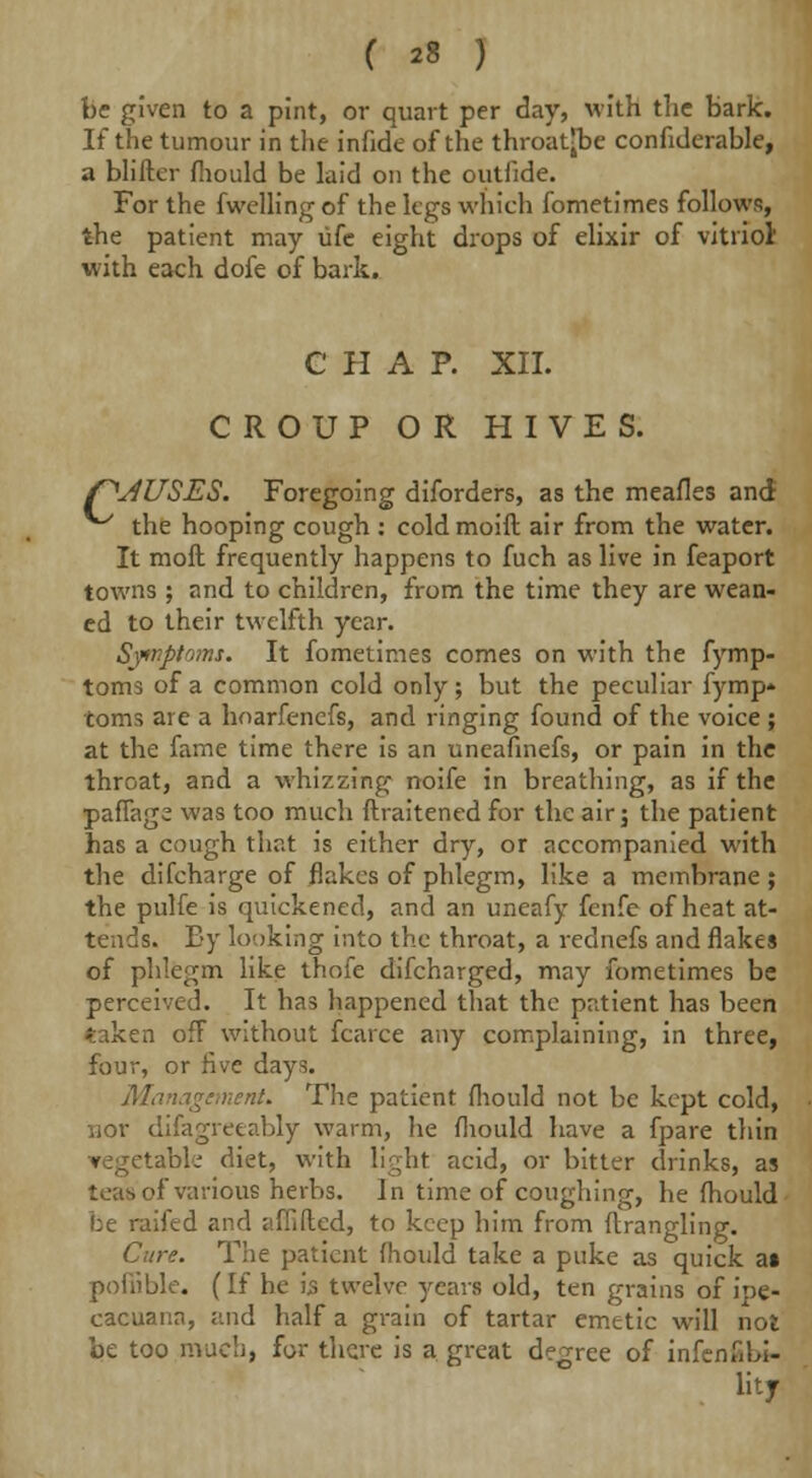 be given to a pint, or quart per day, with the bark. If the tumour in the infide of the throat-be conhderable, a blifter fliould be laid on the outiide. For the fwelling of the legs which fometimes follows, the patient may life eight drops of elixir of vitriol' with each dofe of bark. CHAP. XII. CROUP OR HIVES. /^JUSES. Foregoing diforders, as the meafles and the hooping cough : coldmoift air from the water. It moil frequently happens to fuch as live in feaport towns ; and to children, from the time they are wean- ed to their twelfth year. Symptoms. It fometimes comes on with the fymp- toms of a common cold only; but the peculiar fymp- toms are a hoarfencfs, and ringing found of the voice ; at the fame time there is an uneafinefs, or pain in the throat, and a whizzing noife in breathing, as if the paflage was too much ftraitened for the air j the patient has a cough that is either dry, or accompanied with the difcharge of flakes of phlegm, like a membrane; the pulfe is quickened, and an uneafy fenfe of heat at- tends. By looking into the throat, a rednefs and flakes of phlegm like thofe difcharged, may fometimes be perceived. It has happened that the patient has been taken ofF without fcarce any complaining, in three, four, or five days. Management. The patient fliould not be kept cold, nor difagreeably warm, lie fliould have a fpare thin 'able diet, with light acid, or bitter drinks, as of various herbs. In time of coughing, he fliould be raifed and jsfiided, to keep him from ftrangling. Cure. The patient fliould take a puke as quick at pofiible. (If he ijs twelve years old, ten grains of ipe- cacuana, and half a grain of tartar emetic will not be too much, for there is a great degree of infen.mi- litf