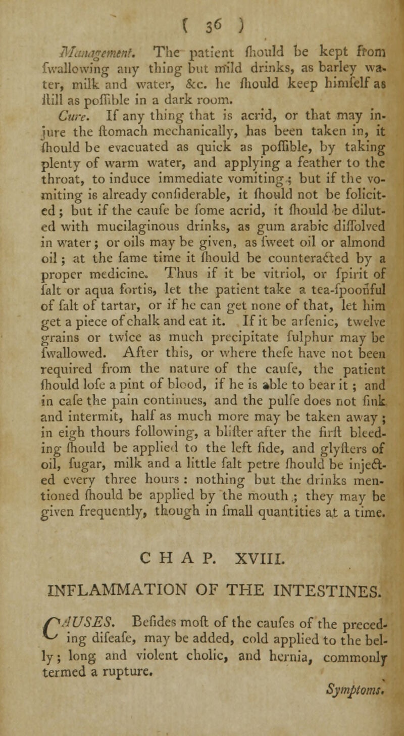 'iremtnf. The patient fhould be kept from fwallowing any thing but nfild drinks, as barley wa- ter, milk and water, &c. he fhould keep himfelf as itill as poflible in a dark room. Cure. If any thing that is acrid, or that may in. jure the ftomach mechanically, has been taken in, it fhould be evacuated as quick as poflible, by taking plenty of warm water, and applying a feather to the throat, to induce immediate vomiting.; but if the vo- miting i6 already confiderable, it fhould not be folicit- ed ; but if the caufe be fome acrid, it fhould be dilut- ed with mucilaginous drinks, as gum arabic diflblved in water; or oils may be given, as f'weet oil or almond oil; at the fame time it fhould be counteracted by a proper medicine. Thus if it be vitriol, or fpirit of fait or aqua fortis, let the patient take a tea-fpoofiful of fait of tartar, or if he can get none of that, let him get a piece of chalk and eat it. If it be arfenic, twelve grains or twice as much precipitate fulphur may be (wallowed. After this, or where thefe have not been required from the nature of the caufe, the patient fhould lofe a pint of blood, if he is able to bear it ; and in cafe the pain continues, and the pulfe does not fink and intermit, half as much more may be taken away; in eigh thours following, a blifter after the firft bleed- ing fhould be applied to the left fide, and glyflers of oil, fugar, milk and a little fait petre fhould be inject- ed every three hours : nothing but the drinks men- tioned fhould be applied by the mouth.; they may be given frequently, though in fmall quantities at a time. CHAP. XVIII. INFLAMMATION OF THE INTESTINES. /^/lUSES. Befides mod of the caufes of the preced- ^ ing difeafe, may be added, cold applied to the bel- ly ; long and violent cholic, and hernia, commonly termed a rupture. Symptoms.