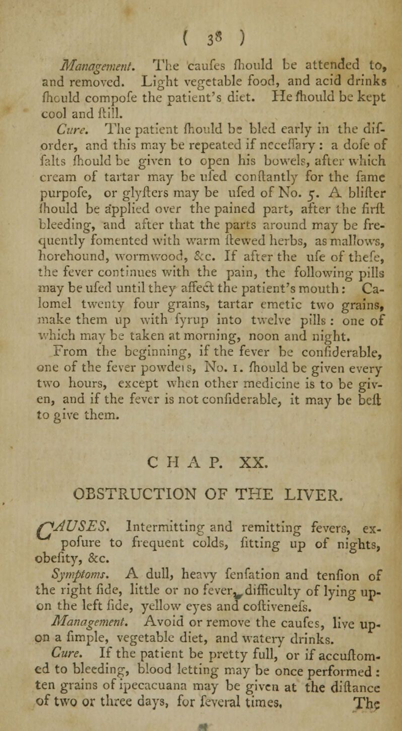 ( 3* ) Management. The caufes fhould be attended to, and removed. Light vegetable food, and acid drinks mould compofe the patient's diet. He mould be kept cool and ftill. Cure. The patient fhould be bled early in the dis- order, and this may be repeated if neceflary : a dofe of falts mould be given to open his bowels, after which cream of tartar may be ufed conftantly for the fame purpofe, or glyfters may be ufed of No. 5. A blifter Ihould be applied over the pained part, after the firfl bleeding, and after that the parts around may be fre- quently fomented with warm Hewed herbs, as mallows, hcrehound, wormwood, &c. If after the ufe of thefe, the fever continues with the pain, the following pills may be ufed until they affect the patient's mouth: Ca- lomel twenty four grains, tartar emetic two grains, make them up with fyrup into twelve pills: one of which may be taken at morning, noon and night. From the beginning, if the fever be confiderable, one of the fever powdeis, No. 1. mould be given every two hours, except when other medicine is to be giv- en, and if the fever is not confiderable, it may be belt to give them. C H A P. XX. OBSTRUCTION OF THE LIVER. f^AUSES. Intermitting and remitting fevers, ex- pofure to frequent colds, fitting up of nights, obefity, &c. Symptoms. A dull, heavy fenfation and tenfion of the right fide, little or no feverv difficulty of lying up- on the left fide, yellow eyes and coftivenefs. Management. Avoid or remove the caufes, live up- on a fimple, vegetable diet, and watery drinks. Cure. If the patient be pretty full, or if accuftom- cd to bleeding, blood letting may be once performed : ten grains of ipecacuana may be given at the diftance of two or three days, for feveral times, The