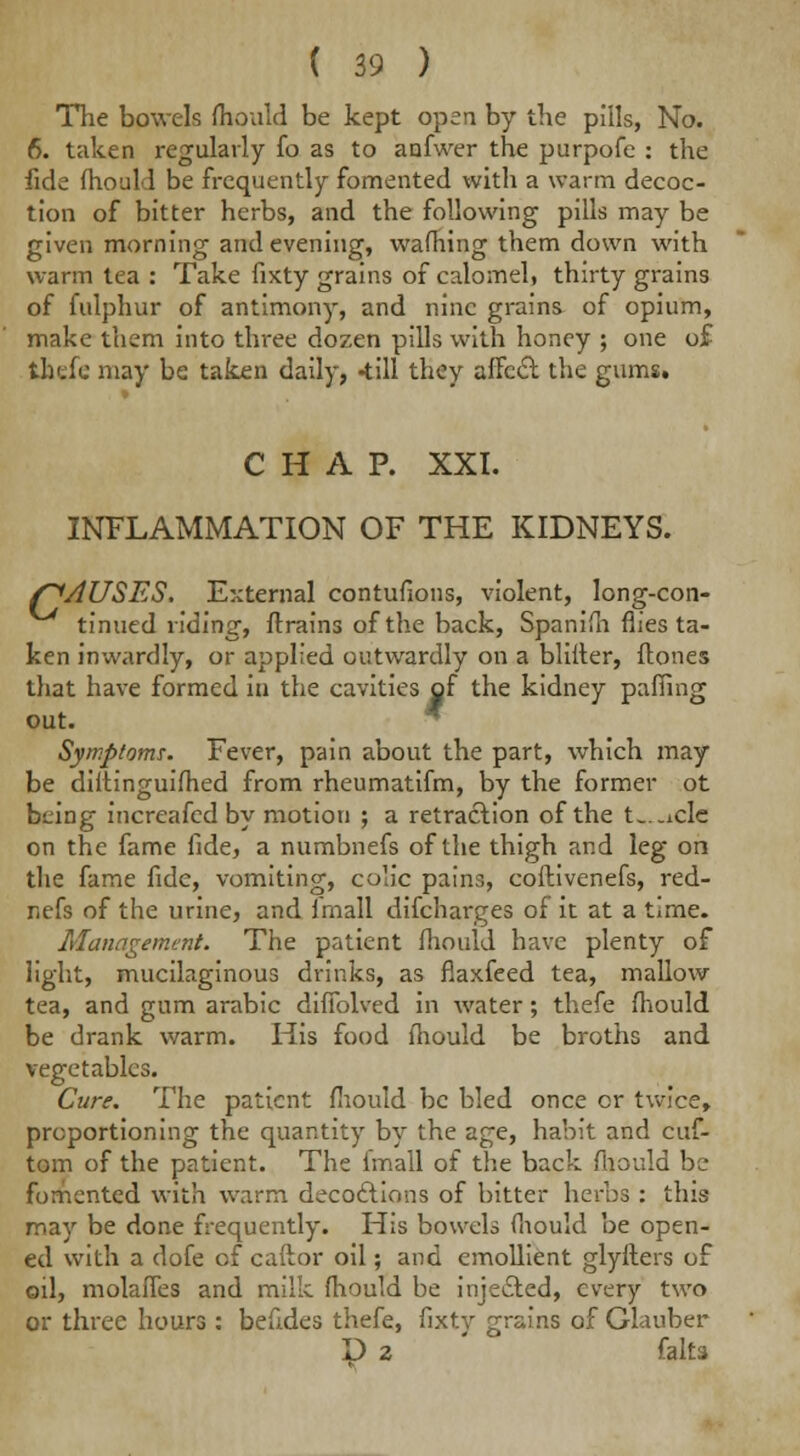 The bowels fhould be kept open by the pills, No. 6. taken regularly fo as to anfwer the purpofe : the fide fhould be frequently fomented with a warm decoc- tion of bitter herbs, and the following pills may be given morning and evening, warning them down with warm tea : Take fixty grains of calomel, thirty grains of fulphur of antimony, and nine grains of opium, make them into three dozen pills with honey ; one o£ thefe may be taken daily, -till they affect the gums. CHAP. XXI. INFLAMMATION OF THE KIDNEYS. f^AUSES. External contufions, violent, long-con- tinued riding, ftrains of the back, Spanish flies ta- ken inwardly, or applied outwardly on a blifter, flones that have formed in the cavities of the kidney pafiing out. Symptoms. Fever, pain about the part, which may be diitinguifhed from rheumatifm, by the former ot being increafed by motion ; a retraction of the t-.-ide on the fame fide, a numbnefs of the thigh and leg on the fame fide, vomiting, colic pains, coftivenefs, red- nefs of the urine, and imall discharges of it at a time. Management. The patient fiiould have plenty of light, mucilaginous drinks, as fiaxfeed tea, mallow tea, and gum arabic difiblved in water; thefe fhould be drank warm. His food fhould be broths and vegetables. Cure. The patient fiiould be bled once or twice, proportioning the quantity by the age, habit and cuf- tom of the patient. The imall of the back fiiould be fomented with warm decoctions of bitter herbs : this may be done frequently. His bowels fiiould be open- ed with a dofe of caftor oil; and emollient glyfters of oil, molafles and milk fhould be inje&ed, every two or three hours : befides thefe, fixty grains of Glauber D 2 falls