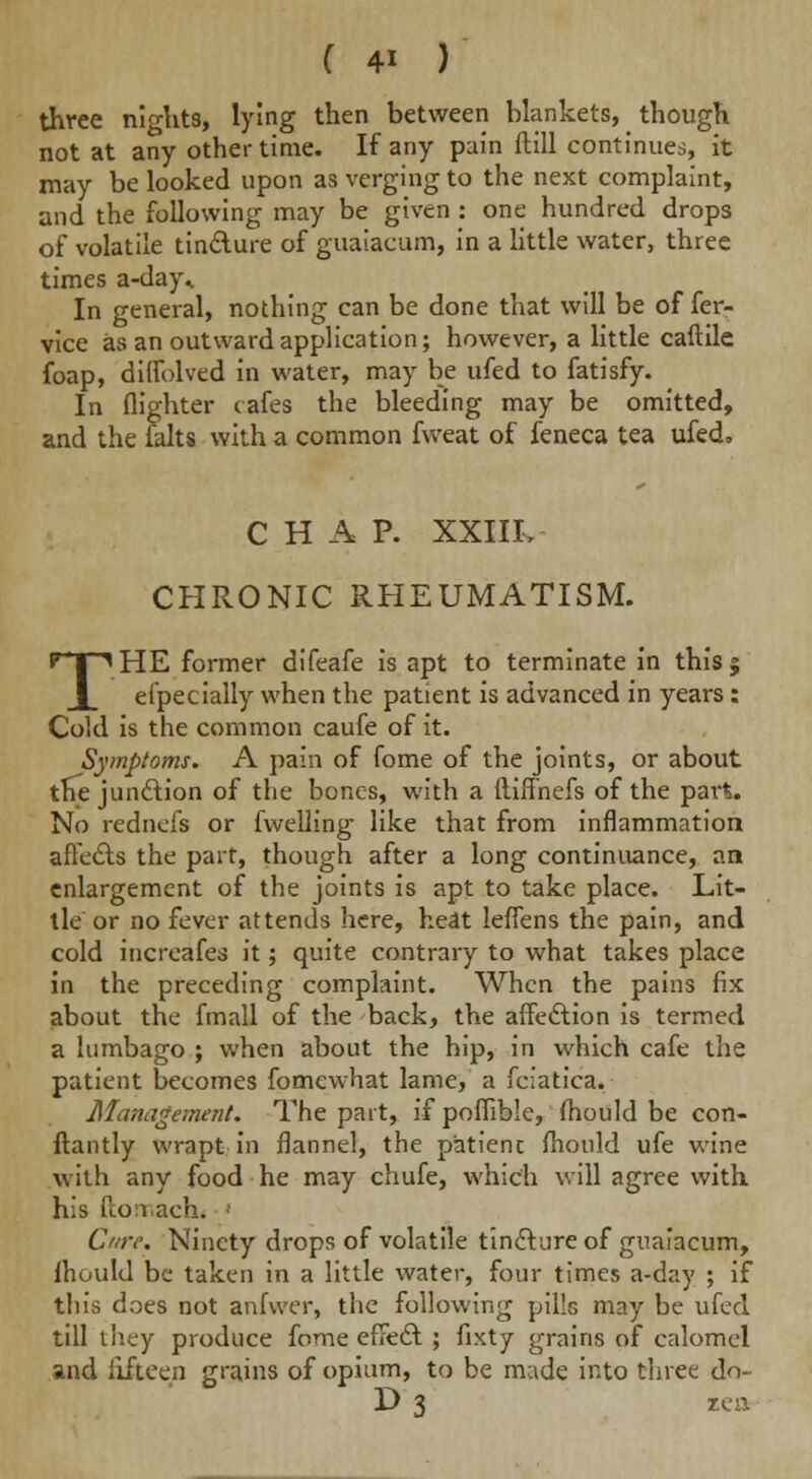 three nights, lying then between blankets, though not at any other time. If any pain ftill continues, it may be looked upon as verging to the next complaint, and the following may be given : one hundred drops of volatile tincture of guaiacum, in a little water, three times a-day,. In general, nothing can be done that will be offer- vice as an outward application; however, a little caftile foap, diffolved in water, may be ufed to fatisfy. In (lighter cafes the bleeding may be omitted, and the falts with a common fweat of feneca tea ufed, CHAP. XXIIL CHRONIC RHEUMATISM. THE former difeafe is apt to terminate in this | efpecially when the patient is advanced in years : Cold is the common caufe of it. Symptoms. A pain of fome of the joints, or about the junction of the bones, with a iliffnefs of the part. No rednefs or fwelling like that from inflammation affects the part, though after a long continuance, an enlargement of the joints is apt to take place. Lit- tle or no fever attends here, heat leffens the pain, and cold increafes it; quite contrary to what takes place in the preceding complaint. When the pains fix about the fmall of the back, the affe&ion is termed a lumbago ; when about the hip, in which cafe the patient becomes fomewhat lame, a fciatica. Management. The part, if poffible, (hould be con- ftantly wrapt in flannel, the p'atienc fhould ufe wine with any food he may chufe, which will agree with his fcon.ach. ' Cure. Ninety drops of volatile tincture of guaiacum, Ihould be taken in a little water, four times a-day ; if this does not anfwer, the following pills may be ufed till they produce fome effect ; fixty grains of calomel and fifteen grains of opium, to be made into three do- D 3 zea