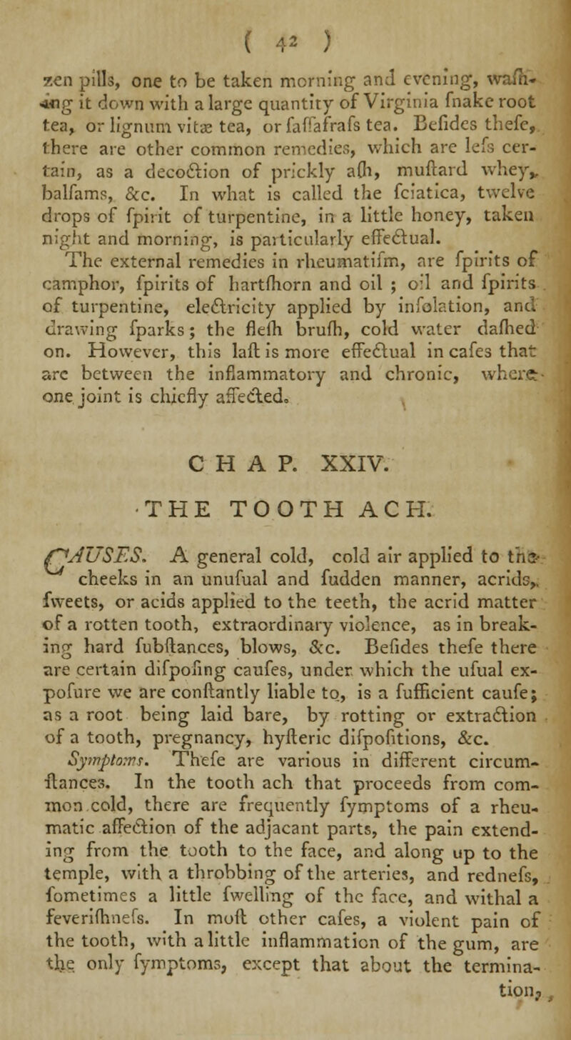 ( 4* ) ten pills, one to be taken morning and evening, wash- ing it down with a large quantity of Virginia fnake root tea, or lignum vitae tea, orfaffafrafs tea. Befides thefe,. there are other common remedies, which are lefs cer- tain, as a decodlion of prickly a(h, muftard whey„ balfams, &c. In what is called the fciatica, twelve drops of fpirit of turpentine, in a little honey, taken night and morning, is paiticularly effectual. The external remedies in rheumatifm, are fpirits of camphor, fpirits of hartfhorn and oil ; oil and fpirits of turpentine, electricity applied by infolation, and drawing fparks; the fleih brufh, cold water dafhed on. However, this laft is more effectual in cafes that arc between the inflammatory and chronic, where:- one joint is chiefly affected., CHAP. XXIV. THE TOOTH ACH. f^AUSES. A general cold, cold air applied to ihsr cheeks in an unufual and fudden manner, acrids,, fvveets, or acids applied to the teeth, the acrid matter of a rotten tooth, extraordinary violence, as in break- ing hard fubftances, blows, &c. Befides thefe there are certain difpofing caufes, under which the ufual ex- pofure we are conftantly liable to, is a fufficient caufe; as a root being laid bare, by rotting or extraction of a tooth, pregnancy, hyfteric difpofitions, &c. Syinptows. Thefe are various in different circum- stances. In the tooth ach that proceeds from com- mon cold, there are frequently fymptoms of a rheu- matic affection of the adjacant parts, the pain extend- ing from the tooth to the face, and along up to the temple, with a throbbing of the arteries, and rednefs, fometimes a little fwelling of the face, and withal a feverilhnefs. In moll other cafes, a violent pain of the tooth, with a little inflammation of the gum, are tl.ie only fymptoms, except that about the termina- tioiij