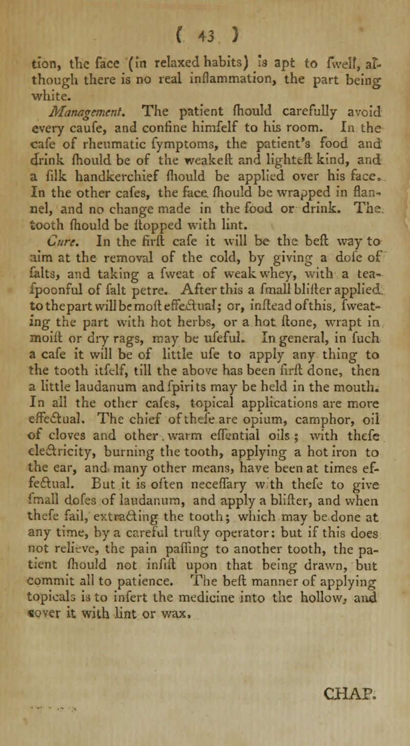 tion, the face (In relaxed habits) h apt to fwelf, af- though there is no real inflammation, the part being white. Management. The patient mould carefully avoid every caufe, and confine himfelf to his room. In the cafe of rheumatic fymptoms, the patient's food and drink mould be of the weaken: and lighted: kind, and a filk handkerchief mould be applied over his face. In the other cafes, the face, mould be wrapped in flan- nel, and no change made in the food or drink. The tooth mould be Hopped with lint. Cure. In the firft cafe it will be the beft way to aim at the removal of the cold, by giving a dofe of falts, and taking a fweat of weak whey, with a tea- fpoonful of fait petre. After this a fmall blifter applied, to thepart will be moft effectual; or, inftead ofthis, fweat- ing the part with hot herbs, or a hot ftone, wrapt in moift or diy rags, may be ufefuL In general, in fuch a cafe it will be of little ufe to apply any thing to the tooth itfelf, till the above has been firft done, then a little laudanum andfpirits may be held in the mouth. In all the other cafes, topical applications are more effectual. The chief of thefe are opium, camphor, oil of cloves and other. warm effential oils ; with thefe electricity, burning the tooth, applying a hot iron to the ear, and many other means, have been at times ef- fectual. But it is often neceflary w th thefe to give fmall dofes of laudanum, and apply a blifter, and when thefe fail, extracting the tooth; which may be done at any time, by a careful trufty operator: but if this does not relieve, the pain pafiing to another tooth, the pa- tient mould not infill upon that being drawn, but commit all to patience. The beft manner of applying topieals is to infert the medicine into the hollow, and «over it with lint or wax, CHAP,