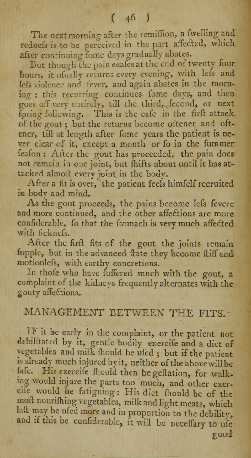 ( 4« ) The nextmoming after the remiffioo, a fwellingand rednefs is to be perceived in the part affected, which after continuing fome days gradually abates. But though the pain eeafes at the end of twenty four hours, it ufually returns every evening, with lefs and Iefs violence and fever, and again abates in the morn- ing : this recurring continues fome days, and then goes off very entirely, till the third,. fecond, or next Ipring following. This is the cafe in the firft attack, of the gout ; but the returns become oftener and oft- ener, till at length after fome years the patient is ne- ver clear of it, except a month or fo in the fummer feafon : After the gout has proceeded, the pain docs not remain in one joint, but fhifts about until it has at- tacked almoft every joint in the body. After a fit is over, the patient feels himfelf recruited in body and mind. As the gout proceeds, the pains become lefs fevcre and more continued, and the other affections are more confiderable, fo that the ftomach is very much affected with iicknefs. After the firft fits of the gout the joints remain fupple, but in the advanced ftate they become ftiff and motionlefs, with earthy concretions. In thofe who have fuffered much with the gout, a complaint of the kidneys frequently alternates with the gouty affections. MANAGEMENT BETWEEN THE FITS. IF it be early in the complaint, or the patient not debilitated by it, gentle bodily exercife and a diet of vegetables and milk fhould be ufed ; but if the patient is already much injured by it, neither of the above will be fafe. His exercife mould then be geftation, for walk- ing would injure the parts too much, and other exer- cife would be fatiguing: His diet fhould be of the moft nourifhing vegetables, milk and light meats, which laft may be ufed more and in proportion to the debility, and if tins be confiderable, it will be neceffary to ufe good