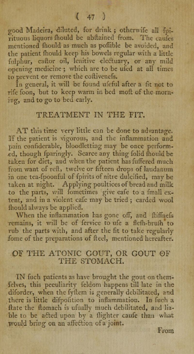 good Madeira, diluted, for drink ; othenvffe all fpi- rituous liquors fhould be abftained from. The caufee mentioned mould as much as pofiible be avoided, and the patient mould keep his bowels regular with a little fulphur, caftor oil, lenitive elecluary, or any mild opening medicine; which are to be ufed at all times to prevent or remove the coftivenefs. In general, it will be found ufeful after a fit not to rife foon, but to keep warm in bed mofl of the morn- ing, and to go to bed early. TREATMENT IN THE FIT. AT this time very little can be done to advantage. If the patient is vigorous, and the inflammation and pain confiderable, bloodletting may be once perform- ed, though fparingly. Scarce any thing folid fhould be taken for diet, and when the patient has fuffered much from want of reft, twelve or fifteen drops of laudanum in one tea-fpoonful of fpirits of nitie dulcified, maybe taken at night. Applying poultices of bread and milk to the parts, will fometimes give eafe to a fmall ex- tent, and in a violent cafe may be tried ; carded wool fhould always be applied. When the inflammation has gone off, and ftiffnefs remains, it will be of fervice to ufe a flefh-brufh to rub the parts with, and after the fit to take regularly fome of the preparations of ft eel, mentioned hereafter. OF THE ATONIC GOUT, OR GOUT OF THE STOMACH. IN fuch patients as have brought the gout on them- felves, this peculiarity fcldom happens till late in the diforder, when the fyftem is generally debilitated, and there is little difpofition to inflammation. In fuch a ftate the ftomach is ufually much debilitated, and lia- ble to be afted upon by a {lighter caufe than what would bring on an affection of a joint. From