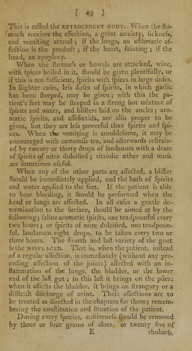 This is called the retrocedekt gout. When the fto- nuch receives the affection, a great anxiety, ficknefs, and vomiting attend ; if the lungs, an afthmatic af- fection is the product ; if the heart, fainting ; if the head, an apoplexy. When the ftomach or bowels are attacked, wine, with fpices boiled in it, fhould be given plentifully, or if this 18 not fufficient, fpirits with fpices in large dofes. In (lighter cafes, lefs dofes of fpirits, in which garlic- has been ileeped, may be given ; with this the pa- tient's feet may be fteeped in a ftrong hot mixture of fpirits and water, and blifters laid on the ancles; aro- matic fpirits, and affafcetida, are alfo proper to be given, but they are lefs powerful than fpirits and fpi- ces. When t^c vomiting is troublefome, it may be encouraged with camomile tea, and afterwards reftrain- ed by twenty or thirty drops of laudanum with a dram of fpirits of nitre dulcified ; vitriolic aether and mulk are fometimes ufefuh When any of the other parts are affected, a blifter jfhould be immediately applied, and the bath of fpirits and water applied to the feet. If the patient is able to bear bleeding, it fhould be performed when the head or lungs are affected. In all cafes a gentle de- termination to the furface, fhould be aimed at by the following; faline aromatic fpirits, one tea-fpoonful every two hours ; or fpirits of nitre dulcified, one tea-fpoon- ful, laudanum eight drops, to be taken every two or three hours. The fourth and hit variety of the gout isthe misplaced. That is, when the patient, inltead of a regular affection, is immediately (without any pre- ceding affection of the joints) affected with an in- flammation of the lungs, the bladder, or the lower end of the laft gut ; in this laft it brings on the piles: when it affeits the bladder, it brings on ltrangury or a difficult difcharge of urine. Thefe affections are to be treated as directed in the chapters for them; remem- beiing the conftituticn and fituation of the patient. During every fpecics, coftivenefs fhould be removed by three or four grains of aloes, or twenty five of E rhubarb.