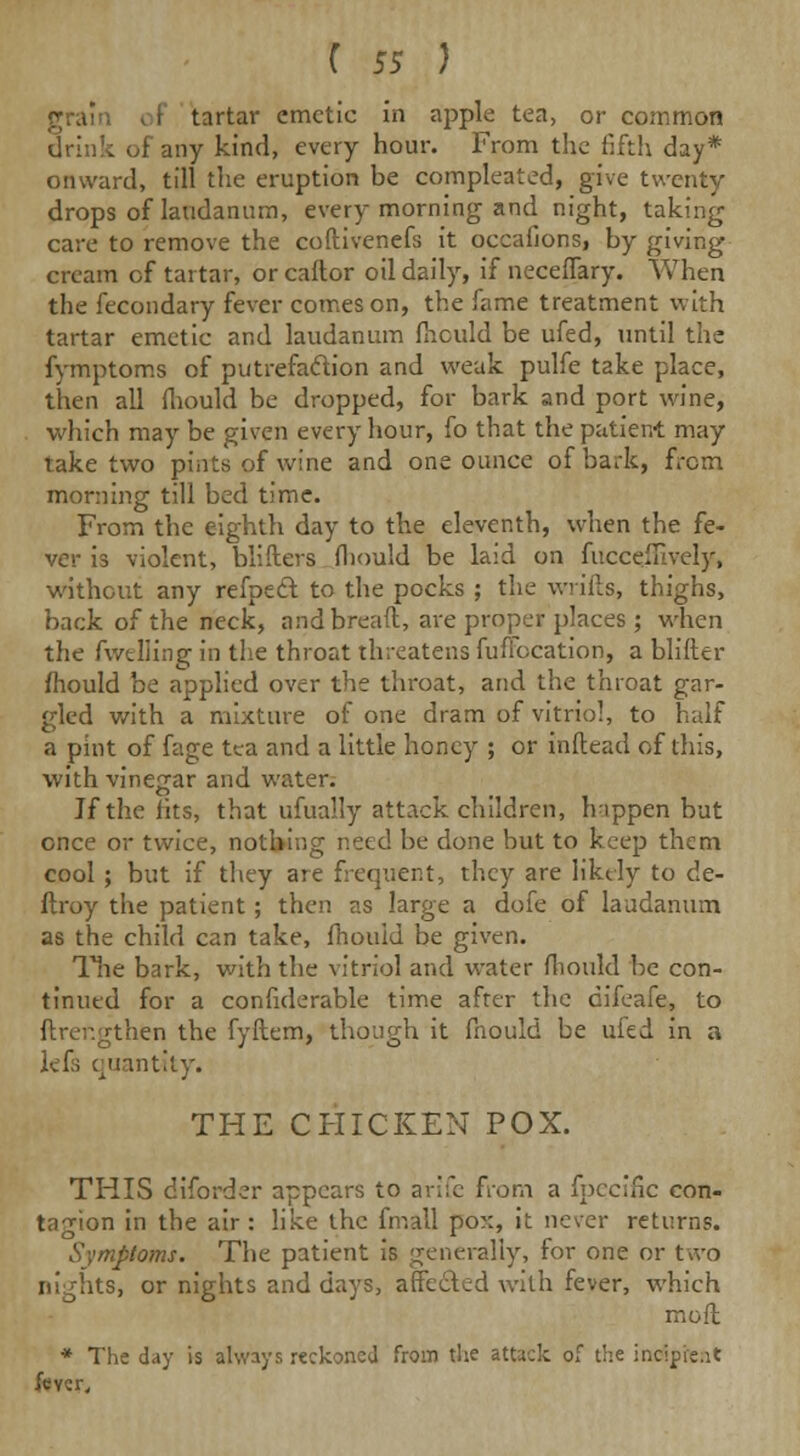 tartar emetic in apple tea, or common drink of any kind, every hour. From the fifth day* onward, till the eruption be compleated, give twenty drops of laudanum, every morning and night, taking care to remove the coftivenefs it occafions, by giving cream of tartar, or caftor oil daily, if necefTary. When the fecondary fever comes on, the fame treatment with tartar emetic and laudanum fhculd be ufed, until the fymptoms of putrefaction and weak pulfe take place, then all (hould be dropped, for bark and port wine, which may be given every hour, fo that the patient may take two pints of wine and one ounce of bark, from morning till bed time. From the eighth day to the eleventh, when the fe- ver is violent, blifters fliould be laid on fuccejfively, without any refpect to the pocks ; the wrifts, thighs, back of the neck, and bread, are proper places ; when the fwelling in the throat threatens fuffocation, a blifter mould be applied over the throat, and the throat gar- gled with a mixture of one dram of vitriol, to half a pint of fage tea and a little honey ; or inftead of this, with vinegar and water. If the fits, that ufually attack children, happen but once or twice, nothing need be done but to keep them cool; but if they are frequent, they are likely to de- ftroy the patient; then as large a dofe of laudanum as the child can take, fhould be given. The bark, with the vitriol and water fliould be con- tinued for a confiderable time after the difeafe, to ftrefigthen the fyftem, though it fhould be ufed in a lefs quantity. THE CHICKEN POX. THIS diforder appears to arJfe from a fpecific con- tagion in the air: like the fmall po::, it never returns. Symptoms. The patient is generally, for one or two nights, or nights and days, affected with fever, which moil * The day is always reckoned from the attack of the incipient feycr.