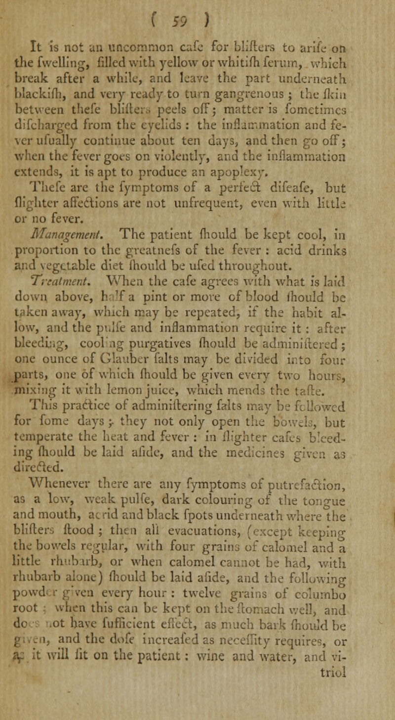 It is not an uncommon c^fo for Millers to arife on the fwelling, filled with yellow or whitifh ferum, which break after a while, ?.nd leave the part underneath blackifh, and very ready to turn gangrenous ; the flcin between thefe bliftera peels off; matter is fometimes discharged from the eyelids : the inflammation and fe- ver ufu ally continue about ten days, and then gooff; when the fever goes on violently, and the inflammation extends, it is apt to produce an apop' Thefe are the Symptoms of a perfect difeafe, but {lighter affections are not unfrequent, even with little or no fever. Management. The patient Should be kept cool, in proportion to the greatnefs of the fever : acid drinks and vegetable diet Should be uSed throughout. Treatment. When the caSe agrees with what is laid down above, half a pint or move of blood fhould be taken away, which may be repeated, if the habit al- low, and the pi.lie and inflammation require it : after bleeding, cool ing purgatives Should be administered ; one ounce of Glauber Salts may be divided into four parts, one of which Should be given every two hours, mixing it with lemon juice, which mends the tafte. This practice oS administering Salts may be followed for fome days ;• they not only open the bowels, but temperate the heat and fever : in {lighter cafes bleed- ing Should be laid afide, and the medicines given as direcled. Whenever there are any Symptoms of putrefaction, as a low, weak pulfe, dark colouring of the tongue and mouth, at rid and black fpots underneath where the blifler.'; flood ; then all evacuations, (except keeping the bowels regular, with four grains of calomel and a little rhubarb, or when calomel cannot be had, with rhubarb alone) Should be laid afide, and the following powd r given every hour : twelve grains of columbo root . when this can be kept on the Stomach well, and dc .ot have Sufficient effect, as much bark Should be i, and the doSe increafed as neeeility requires, or af it will lit on the patient: wine and water, and vi- triol