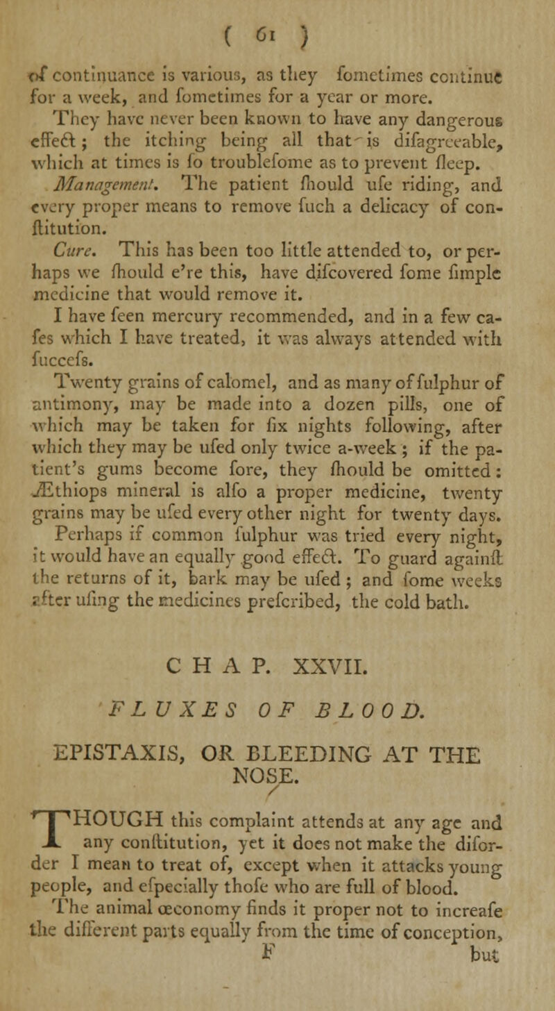 of continuance is various, as they fometimes continue for a week, and fometimes for a year or more. They have never been known to have any dangerous cffeft; the itching being all that-is difagrceable, which at times is fo troublefome as to prevent fleep. Management. The patient fiiould ufe riding, and every proper means to remove fuch a delicacy of con- ftitution. Cure. This has been too little attended to, or per- haps we mould e're this, have d.ifcovered fome fimplc medicine that would remove it. I have feen mercury recommended, and in a few ca- fes which I have treated, it was always attended with fuccefs. Twenty grains of calomel, and as many of fulphur of antimony, may be made into a dozen pills, one of which may be taken for fix nights following, after which they may be ufed only twice a-week ; if the pa- tient's gums become fore, they fhould be omitted: jEthiops mineral is alfo a proper medicine, twenty grains may be ufed every other night for twenty days. Perhaps if common fulphur was tried every night, it would have an equally good effecl:. To guard againft the returns of it, bark may be ufed ; and fome weeks ; ftcr ufing the medicines prefcribed, the cold bath. CHAP. XXVII. FLUXES OF BLOOD. EPISTAXIS, OR BLEEDING AT THE NOSE. / THOUGH this complaint attends at any age and any constitution, yet it does not make the difor- der I mean to treat of, except when it attacks young people, and efpecially thofe who are full of blood. The animal oeconomy finds it proper not to increafe the different parts equally from the time of conception, F but