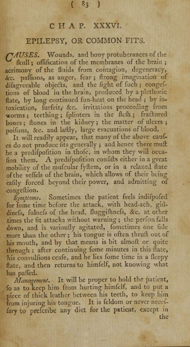 ( 33 ) CHAP. XXXVI. EPILEPSY, OR COMMON FITS. f^JUSES. Wounds, and bony protuberances of the fkull; oflification of the membranes of the brain ; acrimony of the fluids from contagion, degeneracy, &c. paflions, as anger, fear ; ftrong imagination of difagreeable objects, and the fight of fuch ; conges- tions of blood in the brain, produced by a plethoric ftate, by long continued fun-heat on the head ; by in- toxication, furfeit, &c. irritations proceeding from worms; teething; fplinters in the fk(h; fractured bones; ftones in the kidney; the matter of ulcers ; poifons, &c. and laftly, large evacuations of blood. It will readily appear, that many of the above cauf- es do not produce fits generally ; and hence there mull be a predifpofition in thofe, in whom they will occa- fion them. A predifpofition confifts either in a great mobility of the mufcular fyftem, or in a relaxed ftate of the veflels of the brain, which allows of their being eafily forced beyond their power, and admitting of congeftion. Symptoms. Sometimes the patient feels indifpofed for fome time before the attack, with head-ach, gid- dinefs, fulnefs of the head, fluggifhnefs, &c. at other times the fit attacks without warning ; the perfon falls down, and is varioufly agitated, fometimes one fide more than the other ; his tongue is often thruft out of his mouth, and by that means is bit almoft or quite through : after continuing fome minutes in this ftate, liis convulfions ceafe, and he lies fome time in a fleepy ftate, and then returns to himfelf, not knowing what has palled. Management. It will be proper to hold the patient, fo as to keep him from hurting himfelf, and to put a piece of thick leather between his teeth, to keep him from injuring his tongue. It is feldom or never necef- fary to prefcribe any diet for the patient, except in the