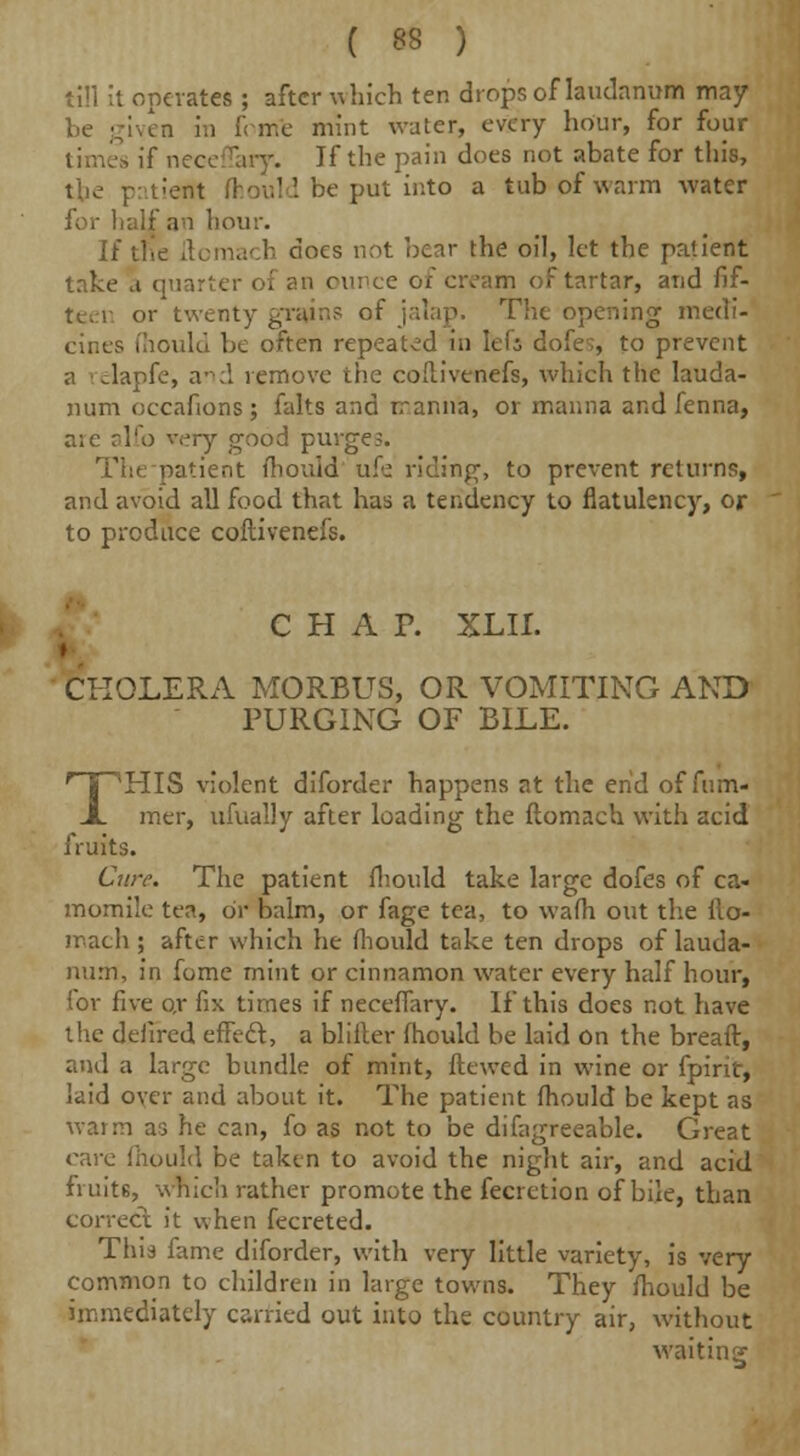 till it operates ; after which ten drops of laudanum may be given in feme mint water, every hour, for four times if neceffary. If the pain does not abate for this, the patiem fhould be put into a tub of warm water for half an hour. U tile ftomach docs not bear the oil, let the patient take a quarter of an ounce of cream of tartar, and fif- teen or twenty grains of jalap. The opening medi- cines (hould be often repeated in lef; dofe;, to prevent a elapfe, and remove the coilivenefs, which the lauda- num oecafions; falts and rranna, or manna and fenna, are alfo very good purges. patient mould ufe riding, to prevent returns, and avoid all food that has a tendency to flatulency, or to produce coilivenefs. CHAP. XLII. I CHOLERA MORBUS, OR VOMITING AND PURGING OF BILE. THIS violent diforder happens at the end of fum- mer, ufually after loading the ftomach with acid fruits. Cure. The patient fhould take large dofes of ca- momile tea, or balm, or fagc tea, to wafh out the flo- mach ; after which he fhould take ten drops of lauda- num, in fome mint or cinnamon water every half hour, lor five or fix times if neceffary. If this does not have the defired effect, a blifter fhould be laid On the breaft, and a large bundle of mint, ftewed in wine or fpirit, laid oyer and about it. The patient fhould be kept as warm as he can, fo as not to be difagreeable. Great care fhould be taken to avoid the night air, and acid fruitB, which rather promote the fecretion of bile, than correct it when fecreted. This fame diforder, with very little variety, is very common to children in large towns. They fhould be immediately carried out into the country air, without waiting