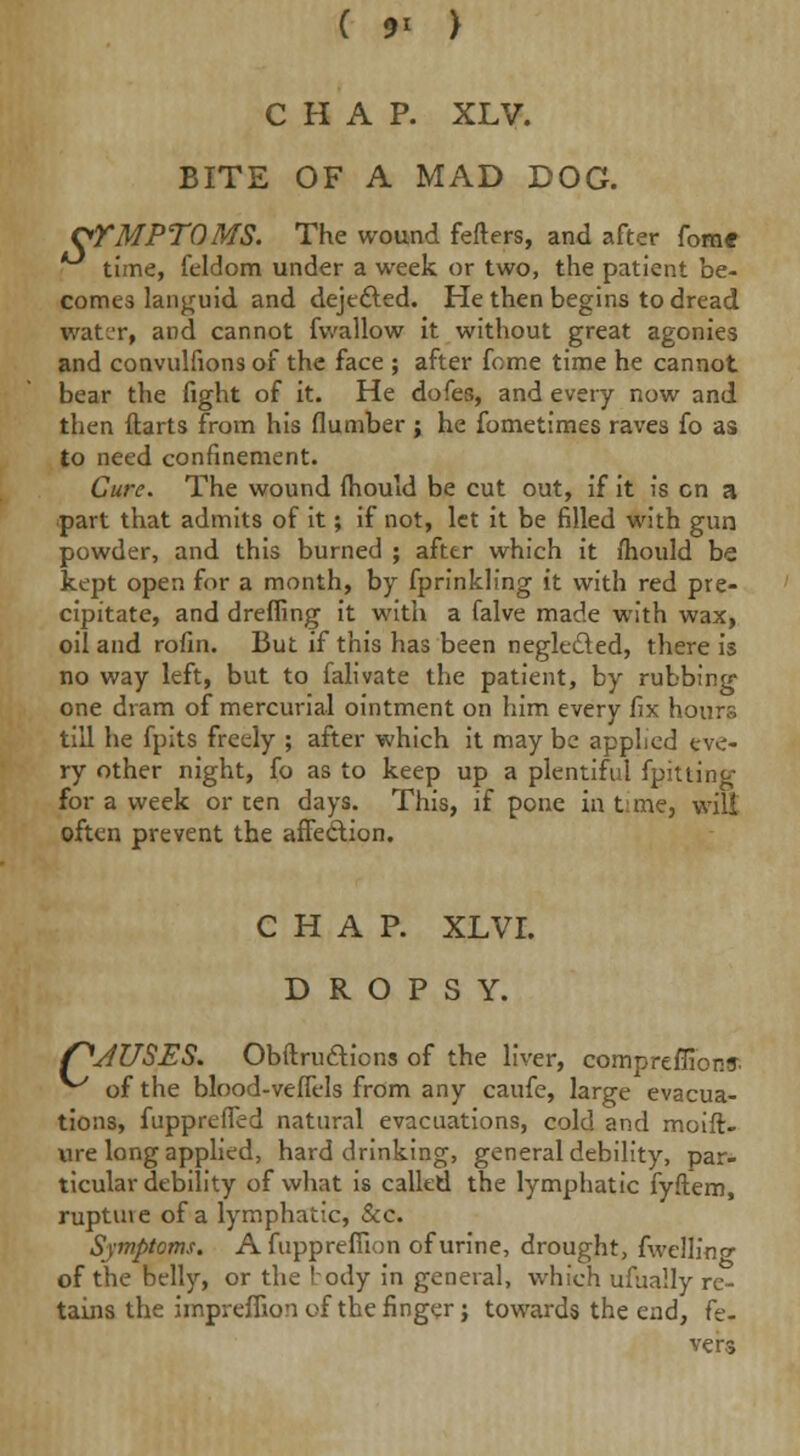 ( 9< ) CHAP. XLV. BITE OF A MAD DOG. OTMPTOMS. The wound fefters, and after fom* time, feldom under a week or two, the patient be- comes languid and dejected. He then begins to dread water, and cannot fwallow it without great agonies and convulfions of the face ; after feme time he cannot bear the fight of it. He dofes, and every now and then ftarts from his number j he fometimes raves fo as to need confinement. Cure. The wound Ihould be cut out, if it is en a part that admits of it; if not, let it be filled with gun powder, and this burned ; after which it mould be kept open for a month, by fprinkling it with red pre- cipitate, and dreffing it with a falve made with wax, oil and rofin. But if this has been neglected, there is no way left, but to falivate the patient, by rubbing one dram of mercurial ointment on him every fix hours till he fpits freely ; after which it may be applied eve- ry other night, fo as to keep up a plentiful fpitting for a week or ten days. This, if pone in time, wilt often prevent the affection. CHAP. XLVI. DROPSY. fJUSES. Obstructions of the liver, compreffibnff ^ of the blood-veffels from any caufe, large evacua- tions, fuppreffed natural evacuations, cold and moift- ure long applied, hard drinking, general debility, par- ticular debility of what is called the lymphatic fyftem, rupture of a lymphatic, &c. Symptoms. A fuppreffion of urine, drought, fwellino- of the belly, or the body in general, which ufbally re- tains the imprefiion of the finger; towards the end, fe- vers