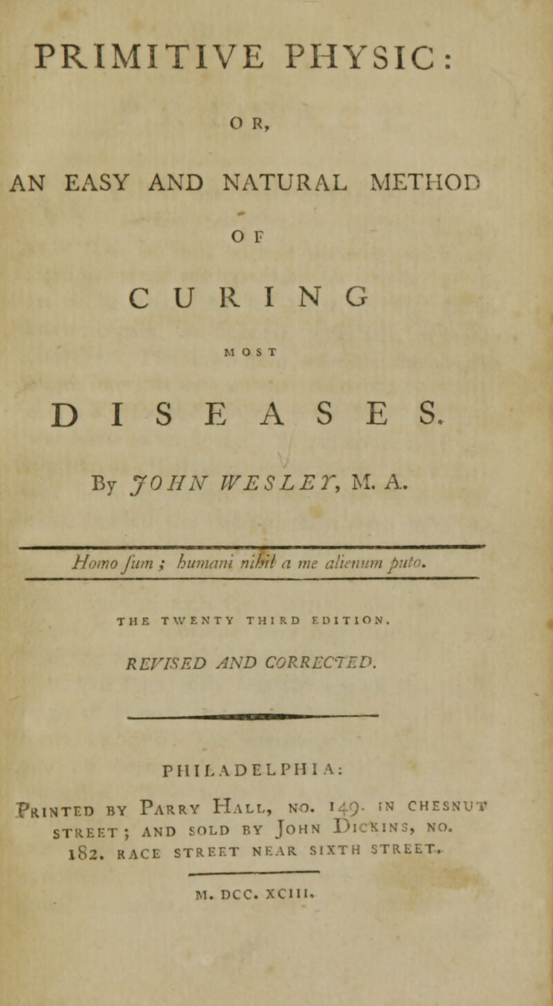 PRIMITIVE PHYSIC: 0 R, AN EASY AND NATURAL METHOD O F CURING MOST DISEASES, By JOHN WES LET, M. A. Homo jI'um ; humani nihil a me a THE TWENTY THIRD EDITION. REVISED AND CORRECTED. PHILADELPHIA: Printed by Parry Hall, no. 149. in chesnut street; and sold by John Dickins, no. l82. RACE STREET NEAR SIXTH STREET.