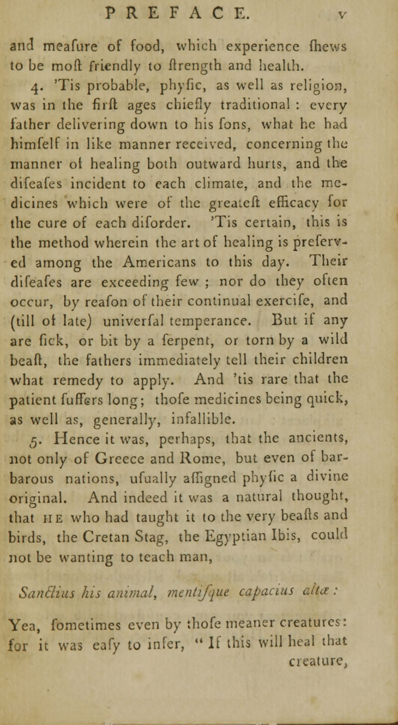 and meafure of food, which experience fhews to be moft friendly to fhength and health. 4. 'Tis probable, phyfic, as well as religion, was in the firfl ages chiefly traditional : every lather delivering down to his fons, what he had himfelf in like manner received, concerning the- manner of healing both outward hurts, and the difeafes incident to each climate, and the me- dicines which were of the greateft efficacy for the cure of each diforder. 'Tis certain, this is the method wherein the art of healing is preferv- ed among the Americans to this day. Their difeafes are exceeding few ; nor do they often occur, by reafon of their continual exercife, and (till of late) univerfal temperance. But if any are fick, or bit by a ferpent, or torn by a wild beaft, the fathers immediately tell their children what remedy to apply. And 'tis rare that the patient fuffers long; thofe medicines being quick, as well as, generally, infallible. 5. Hence it was, perhaps, that the ancients, not only of Greece and Rome, but even of bar- barous nations, ufually affigned phyfic a divine original. And indeed it was a natural thought, that he who had taught it to the very beafts and birds, the Cretan Stag, the Egyptian Ibis, could not be wanting to teach man, Sanclius his animal, mcntifque capacius alta: Yea, fometimes even by thofe meaner creatures: for it was eafy to infer,  If this will heal that creature.