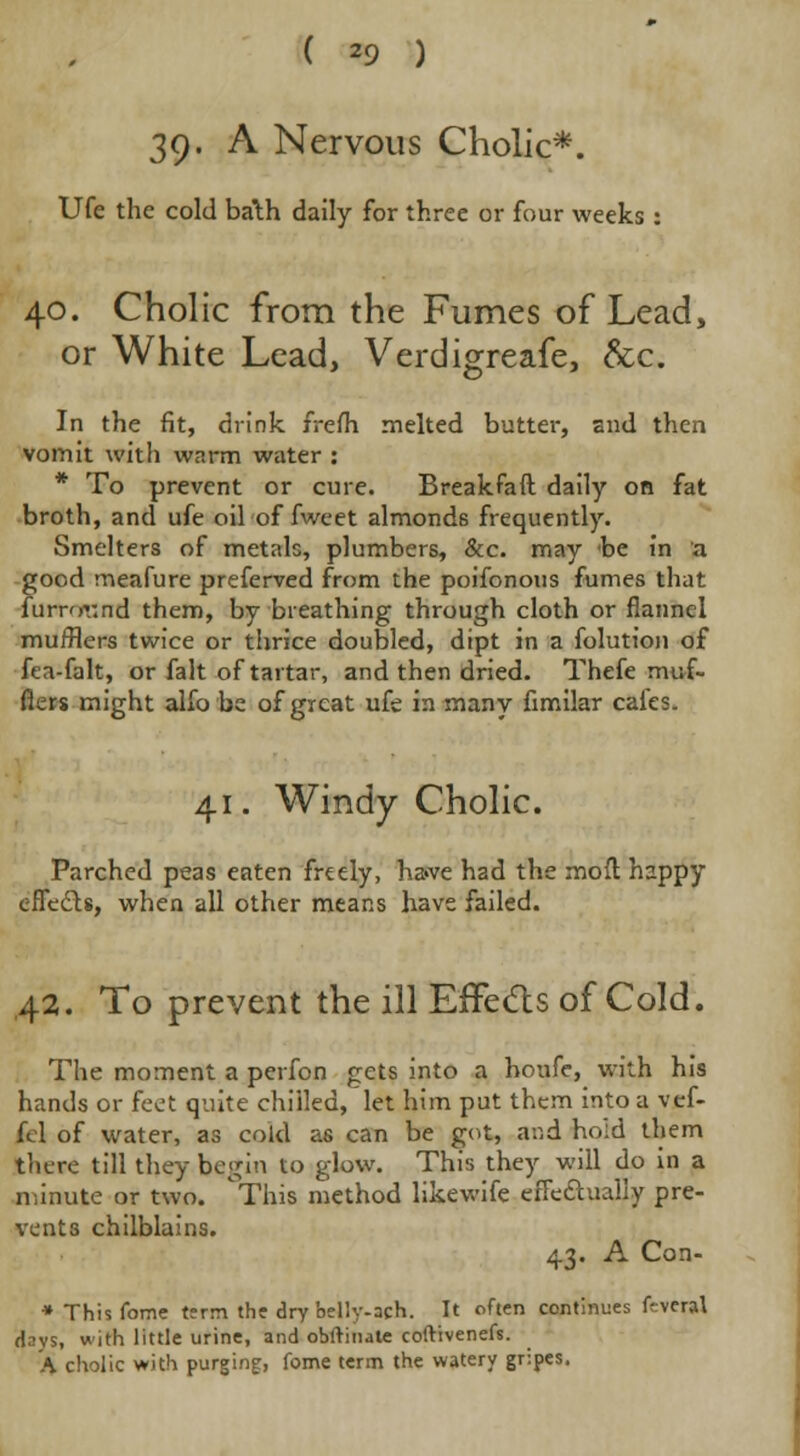 39. A Nervous Cholic*. Ufe the cold ba\h daily for three or four weeks : 40. Cholic from the Fumes of Lead, or White Lead, Verdigreafe, &c. In the fit, drink frefh melted butter, snd then vomit with warm water : * To prevent or cure. Breakfaft daily on fat broth, and ufe oil of fweet almonds frequently. Smelters of metals, plumbers, &c. may be in a good meafure preferred from the poifonous fumes that lunrmnd them, by breathing through cloth or flannel mufflers twice or thrice doubled, dipt in a folution of fta-falt, or fait of tartar, and then dried. Thefe muf- flers might alfo be of great ufe in many fimilar cales. 41. Windy Cholic. Parched peas eaten freely, ha«ve had the mofl happy eflecls, when all other means have failed. 42. To prevent the ill Effects of Cold. The moment a perfon gets into a houfe, with his hands or feet quite chilled, let him put them into a vef- fcl of water, as cold as can be got, and ho;d them there till they begin to glow. This they will do in a minute or two. ^This method likewife eiTechially pre- vents chilblains. 43. A Con- • Thisfome tern the dry feelly-ach. It often continues f-vcral days, with little urine, and obftinate coftivenefs. A cholic with purging, fome term the watery gripes.