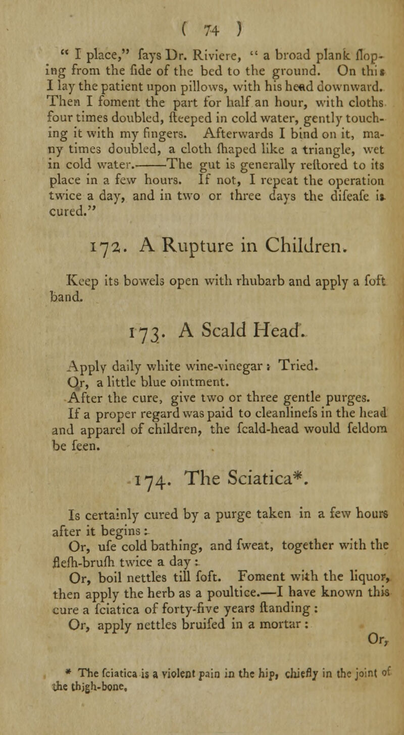  I place, fays Dr. Riviere,  a broad plank Hop- ing from the fide of the bed to the ground. On this I lay the patient upon pillows, with his head downward. Then I foment the part for half an hour, with cloths four times doubled, fteeped in cold water, gently touch- ing it with my fingers. Afterwards I bind on it, ma- ny times doubled, a cloth fhaped like a triangle, wet in cold water. The gut is generally reilored to its place in a few hours. If not, I repeat the operation twice a day, and in two or three days the difeafc it- cured. 172. A Rupture in Children. Keep its bowels open with rhubarb and apply a foft band. 173. A Scald Head. Apply daily white wine-vinegar s Tried. Qr, a little blue ointment. After the cure, give two or three gentle purges. If a proper regard was paid to cleanlinefs in the head and apparel of children, the fcald-head would feldom be feen. 174. The Sciatica*. Is certainly cured by a purge taken in a few hours after it begins: Or, ufe cold bathing, and fweat, together with the flelh-bruih twice a day : Or, boil nettles till foft. Foment with the liquor, then apply the herb as a poultice.—I have known this cure a fciatica of forty-five years ftanding : Or, apply nettles bruifed in a mortar : Or, * The fciatica is a violent pain in the hip, chiefly in the joint of ihe thjgh-bone.