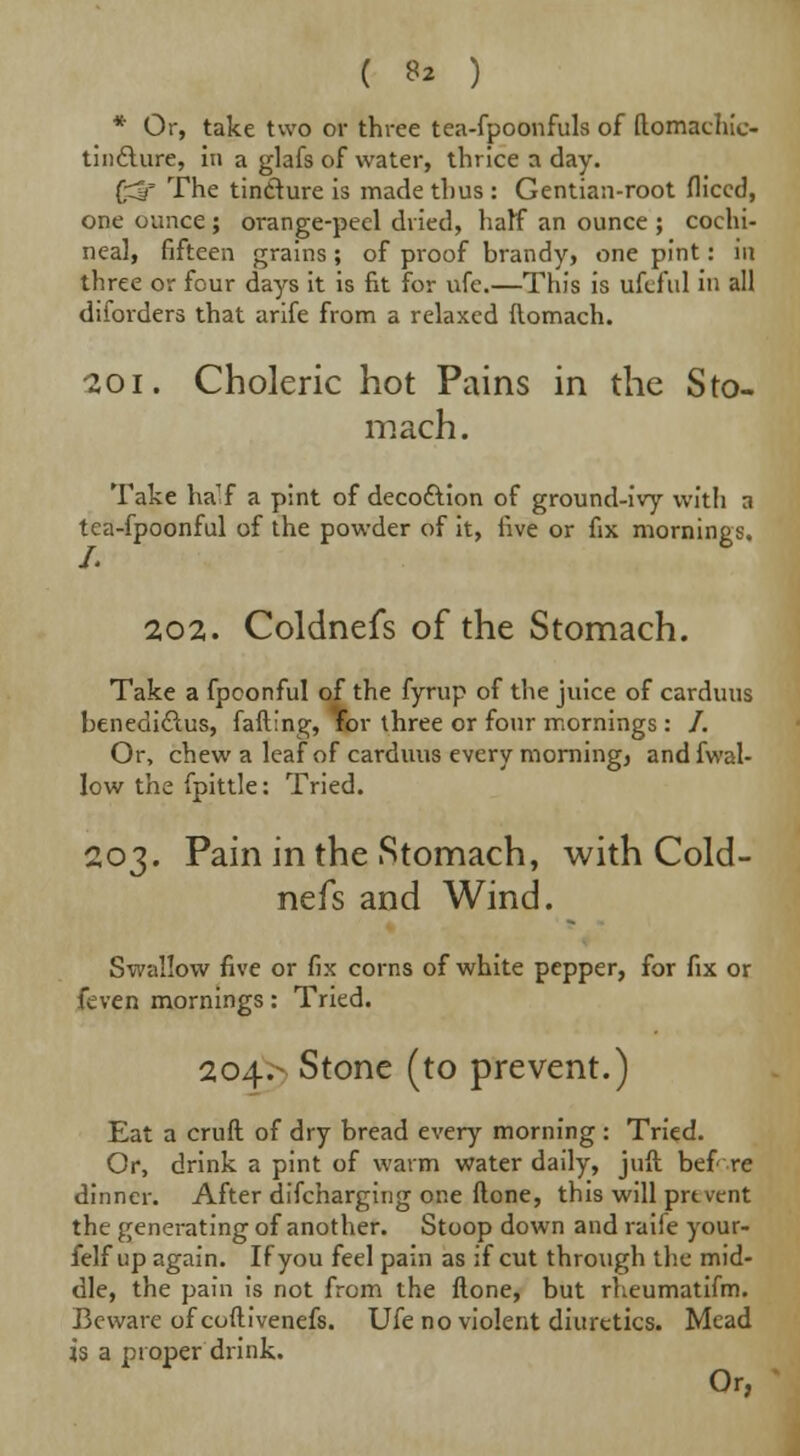 ( ** ) * Or, take two or three tea-fpoonfuls of ftomachic- tindlure, in a glafs of water, thrice a day. (■^f The tinclure is made thus : Gentian-root fliccd, one ounce ; orange-peel dried, half an ounce ; cochi- neal, fifteen grains ; of proof brandy, one pint: in three or four days it is fit for ufe.—This is ufcf'ul in all diforders that arife from a relaxed ftomach. -201. Choleric hot Pains in the Sto- mach. Take ha'f a pint of decoftion of ground-ivy with a tea-fpoonful of the powder of it, five or fix mornings. 202. Coldnefs of the Stomach. Take a fpconful of the fyrup of the juice of carduus benedidlus, falling, for three or four mornings: /. Or, chew a leaf of carduus every morning, andfwal- low the fpittle: Tried. 203. Pain in the Stomach, with Cold- nefs and Wind. Swallow five or fix corns of white pepper, for fix or fcven mornings: Tried. 204.- Stone (to prevent.) Eat a cruft of dry bread every morning : Tried. Or, drink a pint of warm water daily, juft before dinner. After difcharging one ftone, this will prt vent the generating of another. Stoop down and raiie your- felf up again. If you feel pain as if cut through the mid- dle, the pain is not from the ftone, but rheumatifm. Beware of coftivenefs. Ufe no violent diuretics. Mead is a proper drink. Or,