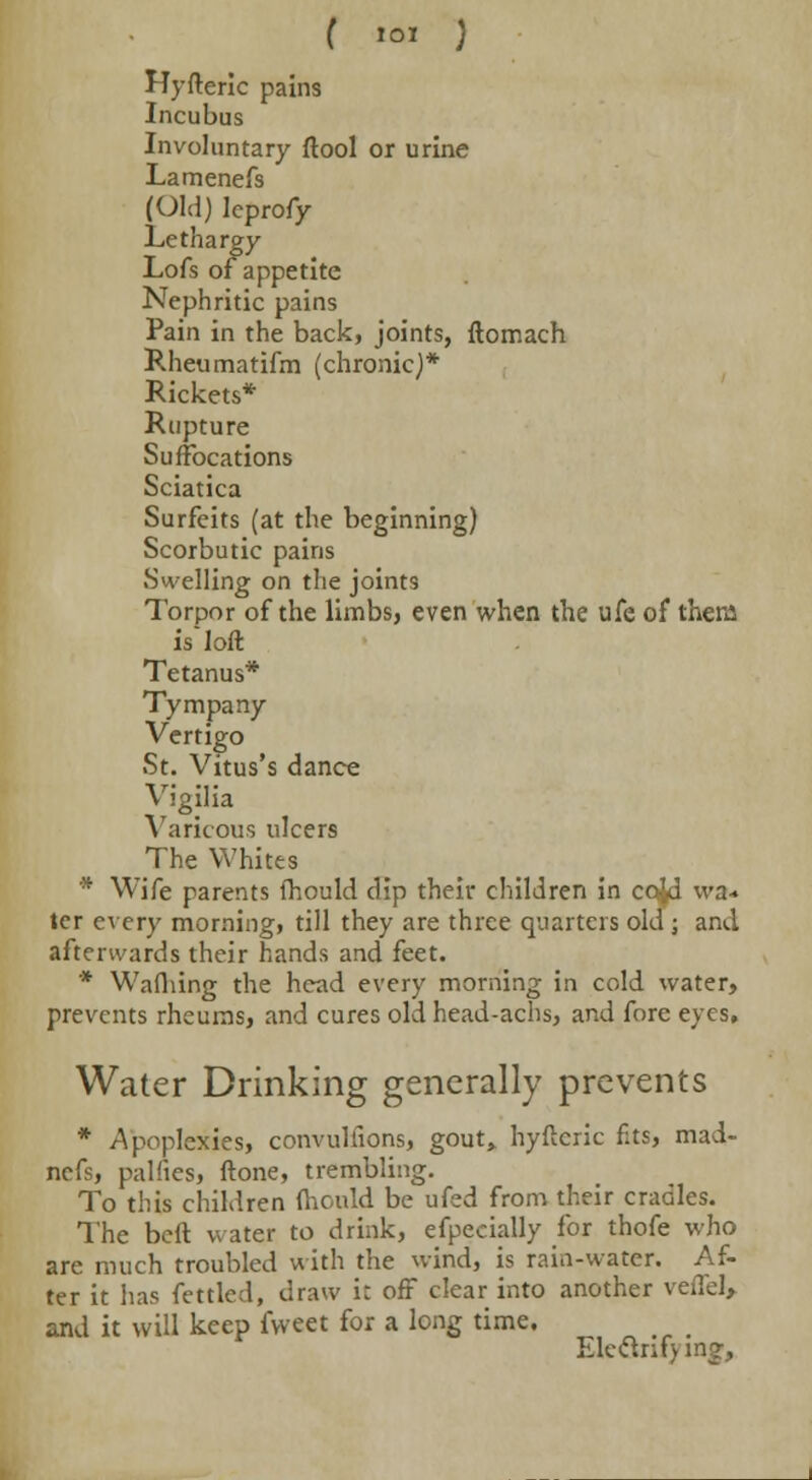 Hyfteric pains Incubus Involuntary ftool or urine Lamenefs (Old) leprofy Lethargy Lofs of appetite Nephritic pains Pain in the back, joints, ftomach Rheumatifm (chronic)* Rickets* Rupture Suffocations Sciatica Surfeits (at the beginning) Scorbutic pains Swelling on the joints Torpor of the limbs, even when the ufe of them is'loft Tetanus* Tympany Vertigo St. Vitus's dance Vigilia Varicous ulcers The Whites * Wife parents fhould dip their children in cojd wa* ter every morning, till they are three quarters old ; and afterwards their hands and feet. * Wafliing the head every morning in cold water, prevents rheums, and cures old head-achs, and fore eyes. Water Drinking generally prevents * Apoplexies, convulfions, gout,, hyfteric fits, mad- nefs, palnes, ftone, trembling. To this children mould be ufed from their cradles. The beft water to drink, efpecially for thofe who arc much troubled with the wind, is rain-water. Af- ter it has fettled, draw i: off clear into another veffel, and it will keep fvveet for a long time. Eleftntv mg,