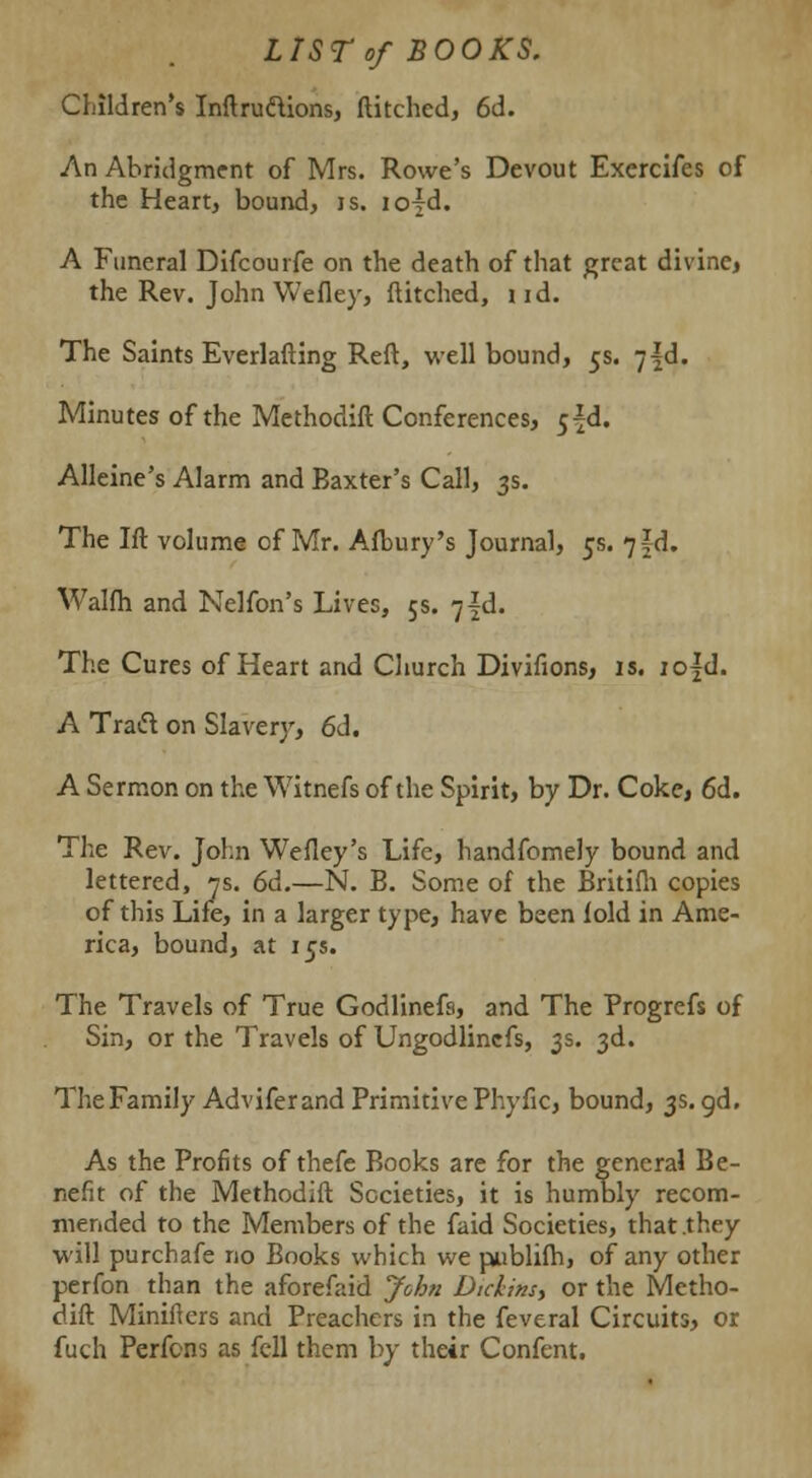 LIST of BOOKS. Children's Inftruftions, ditched, 6d. An Abridgment of Mrs. Rowe's Devout Exercifes of the Heart, bound, is. io{d. A Funeral Difcourfe on the death of that great divine* the Rev. John Wefley, ditched, i id. The Saints Everlafting Reft, well bound, 5s. -j\&. Minutes of the Methodift Conferences, $\&. Alleine's Alarm and Baxter's Call, 3s. The Ift volume of Mr. Afbury's Journal, 5s. 7§d. Walfh and Nelfon's Lives, 5s. 7^. The Cures of Heart and Church Divifions, is. io|d. A Tradt on Slavery, 6d. A Sermon on theWitnefs of the Spirit, by Dr. Coke, 6d. The Rev. John Wefley's Life, handfomely bound and lettered, 7s. 6d.—N. B. Some of the Britifh copies of this Life, in a larger type, have been fold in Ame- rica, bound, at 15s. The Travels of True Godlinefs, and The Progrefs of Sin, or the Travels of Ungodlincfs, 3s. 3d. The Family Advifer and Primitive Phyfic, bound, 3s. gd. As the Profits of thefe Books are for the general Be- nefit of the Methodift Societies, it is humbly recom- mended to the Members of the faid Societies, that .they will purchafe no Books which we publifh, of any other perfon than the aforefaid John Didins> or the Metho- dift Minifiers and Preachers in the feveral Circuits, or fuch Perfons as fell them by their Confent.