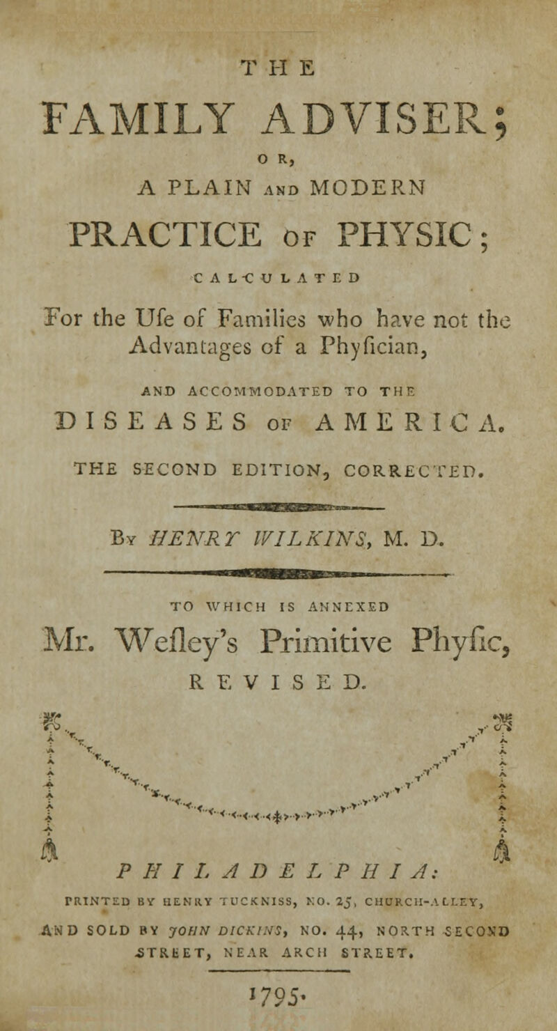 T H E FAMILY ADVISER; O R, A PLAIN and MODERN PRACTICE of PHYSIC; CALCULATED For the Ufe of Families who have not the Advantages of a Phyfician, AND ACCOMMODATED TO Til P. DISEASES of AMERICA. THE SECOND EDITION, CORRECTED. By HENRY IVILKINS, M. D. TO WHICH IS ANNEXED Mr. Wefley's Primitive Phyfic, REVISED. ■*■* <■<..<..<..< % >..>..>•■>••>■ ■*'* A i\ PHILADELPHIA; PRINTED BY HENRY TOCKNISS, HO. 2J, CHURCH-ALLEY, AND SOLD BY JOHN DICKINS, NO. 44, NORTH SECO.VD -STREET, NEAR ARCH STREET. l79S*