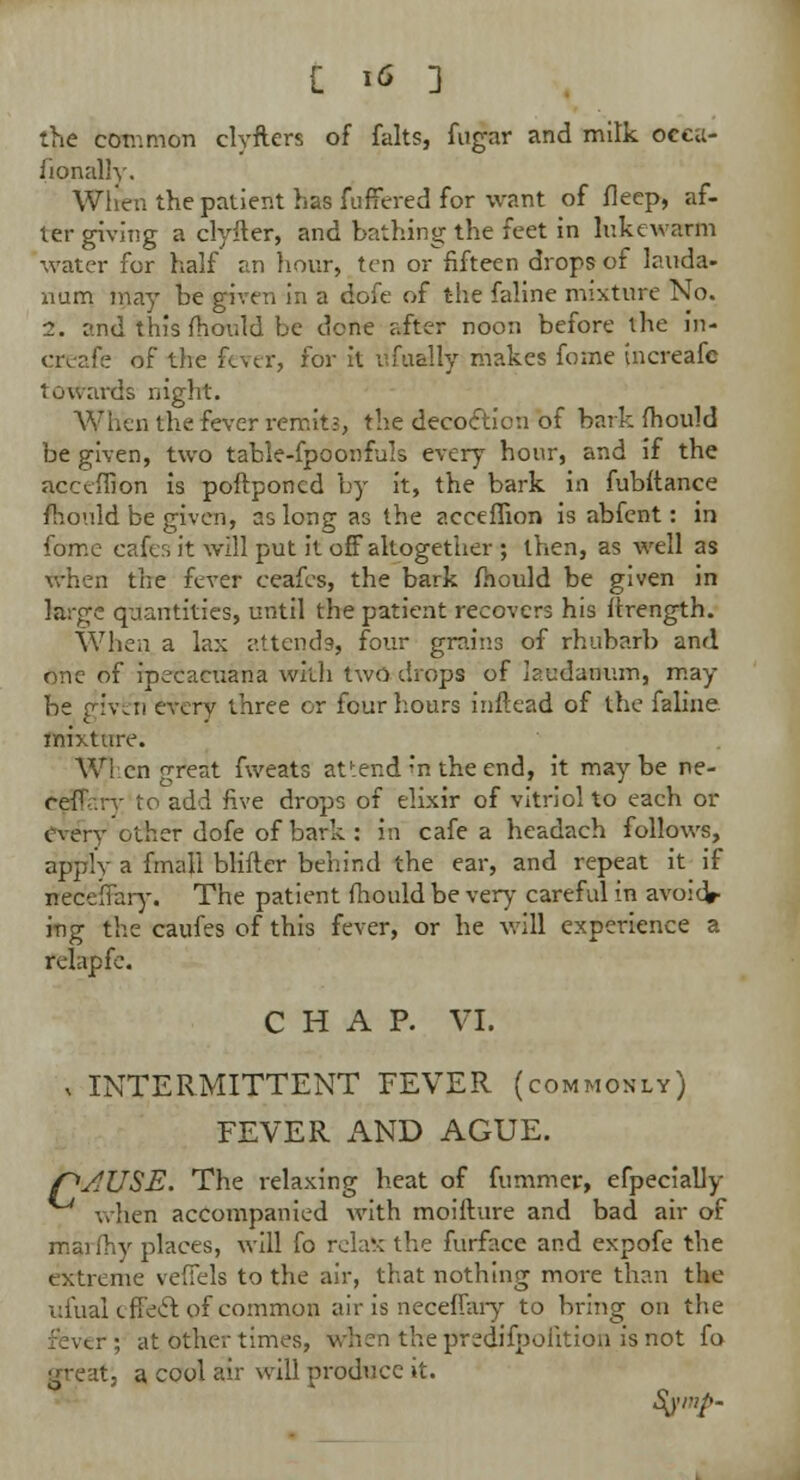 the common clyfters of falts, fugar and milk occa- sionally. Wlreri the patient has fuffered for want of fleep, af- ter giving a clyfter, and bathing the feet in lukewarm water for half an hour, ten or fifteen drops of lauda- num may be given in a dofe of the faline mixture No. 1. end this mould be done after noon before the in- creafe of the fever, for it lifually makes fome tnereafe towards night. When the fever remit;, the decoelion of bark fhould be given, two table-fpoonfals every hour, and if the acceffion is poftponcd by it, the bark in fubftance mould be given, as long as the acceffion is abfent: in fome cafcr, it will put it off altogether ; then, as well as when the fever ceafes, the bark fhould be given in large quantities, until the patient recovers his ftrength. When a lax attends, four grains of rhubarb and one of ipecacuana with two drops of laudanum, may be given every three or four hours inftead of the faline. mixture. When great fweats attend n the end, it maybe ne- cefT'.rr to add five drops of elixir of vitriol to each or every other dofe of bark : in cafe a headach follows, apply a final! blifter behind the ear, and repeat it if ffeceffary. The patient fhould be very careful in avoid* ing the caufes of this fever, or he will experience a relapfe. CHAP. VI. , INTERMITTENT FEVER (commonly) FEVER AND AGUE. r>AUSE. The relaxing heat of fummer, efpecially when accompanied with moifture and bad air of maifhy places, will fo relax the furface and expofe the extreme veffels to the air, that nothing more than the ufual effeel of common air is neceffary to bring on the ; at other times, when thepredifpohtion is not fo greati a cool air will produce it.