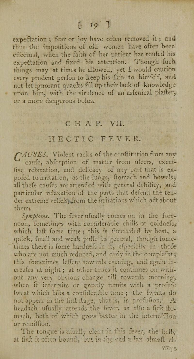 expectation ; fear or joy have often removed it ; and the impoiitions of old women hav€ often been erleccu -.1, when the faith of her patient has roufed his expectation and fixed his attention. Though fuch things may at times be allowed, yet I would caution every prudent perfon to keep his fkin to himfelf, and nut let ignorant quacks fill up their lack of knowledge upon him, with the virulence of an arfenical plailer, or a more dangerous bolus. C H A P. VII. HECTIC FEVER. f^/IUSES. Violent racks of the conftitution from any caufe, abforption of matter from ulcers, excei- five relaxation, and delicacy of any part that is ex- pofed to irritation, as tlie lungs, flomach and bowels; allthefe caufes are attended with general debility, and particular relaxation of the parts that defend the ten- der extreme veffels^rpm the irritations which act about therm Symptoms. The fever ufually comes on in the fore- noon, fometimes with considerable chills or coldnefa* which laft fome time; this is fu'eceeded by heat, a quick, fmall and weak puffe in geneY; 1, th wighfome- times there is fome bardntfe in it, i in thofe who are not much reduced, and early in the complaint;; this fometimes leffei . and again in- t night ; at oth< OUt any very obvious change till towards morning, when it i nits with a profufe fweat which hits a c !e time ; the fweats do not appear in the firft ftage, that is, in profufion. A headach ufuall rver* as alfo a nek fto- mach, both of which grow r re intermiffipn or remifliori, •s the belly [I is often bound, but in Imoft nl-
