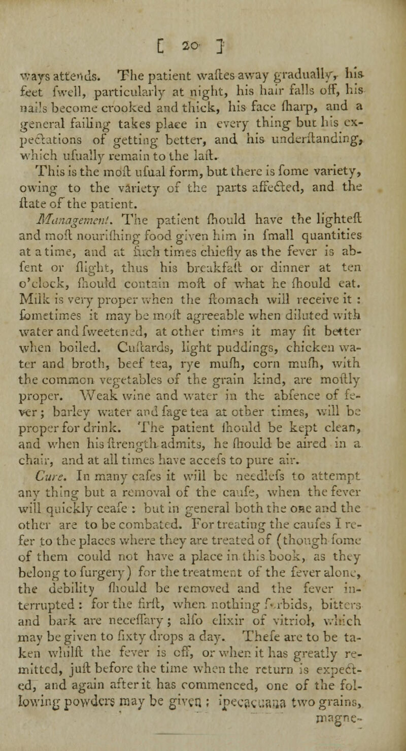 ways attends. The patient wafles away gradually-, his- feet fwell, particularly at night, his hair falls off, his nails become crooked and thick, his face fharp, and a general failing takes place in every thing but his ex- pectations of getting better, and his underilanding, which ufually remain to the laft. This is the moil ufual form, but there is fome variety, owing to the variety of the parts affected, and the flate of the patient. Management. The patient mould have the lighted and moil oourifhing food given him in fmall quantities at a time, and at fuch times chiefly as the fever is ab- fent or flight, thus his breakfaft or dinner at ten o'clock, mould contain moll of what he mould eat. Milk is very proper when the ilomach will receive it : fomctimes it may be moil agreeable when diluted with water and fweetened, at other timfs it may fit better when boiled. Culcards, light puddings, chicken wa- ter and broth, beef tea, rye mufh, corn mum, with the common vegetables of the grain kind, are mottly proper. Weak wine and water in the abfence of le- ver; barley water and fage tea at other times, will be proper for drink. The patient Ihould be kept clean, and when his flrength admits, he mould be aired in a chair, and at all times have accefs to pure air. Cure. In many cafes it will be needlefs to attempt any thing but a removal of the caufe, when the fever will quickly ceafe : but in general both the one and the other are to be combated. For treating the caufes I re- fer to the places where they are treated of (though fome of them could not have a place in this book, as they belong to furgery) for the treatment of the fever alone, the debility mould be removed and the fever in- terrupted: forthefiril, when nothing f'.rbids, bl- and bark are neceffary; alio elixir of vitriol, which may be given to fixty drops a day. Thefe are to be ta- ken whilfl the fever is off, or when it has greatly re- mitted, juil before the time when the return is expect- ed, and again after it has commenced, one of the fol- lowing powders may be given ; Jpeca^uasW two grains, mngne-